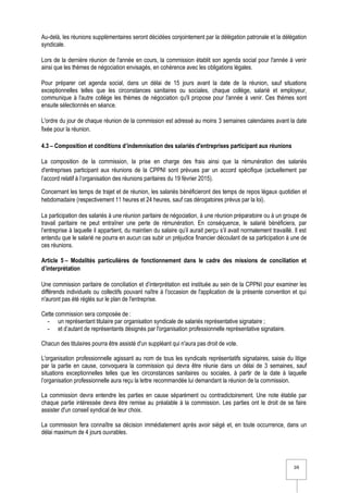 3/6
Au-delà, les réunions supplémentaires seront décidées conjointement par la délégation patronale et la délégation
syndicale.
Lors de la dernière réunion de l'année en cours, la commission établit son agenda social pour l'année à venir
ainsi que les thèmes de négociation envisagés, en cohérence avec les obligations légales.
Pour préparer cet agenda social, dans un délai de 15 jours avant la date de la réunion, sauf situations
exceptionnelles telles que les circonstances sanitaires ou sociales, chaque collège, salarié et employeur,
communique à l'autre collège les thèmes de négociation qu'il propose pour l'année à venir. Ces thèmes sont
ensuite sélectionnés en séance.
L'ordre du jour de chaque réunion de la commission est adressé au moins 3 semaines calendaires avant la date
fixée pour la réunion.
4.3 – Composition et conditions d’indemnisation des salariés d'entreprises participant aux réunions
La composition de la commission, la prise en charge des frais ainsi que la rémunération des salariés
d'entreprises participant aux réunions de la CPPNI sont prévues par un accord spécifique (actuellement par
l’accord relatif à l’organisation des réunions paritaires du 19 février 2015).
Concernant les temps de trajet et de réunion, les salariés bénéficieront des temps de repos légaux quotidien et
hebdomadaire (respectivement 11 heures et 24 heures, sauf cas dérogatoires prévus par la loi).
La participation des salariés à une réunion paritaire de négociation, à une réunion préparatoire ou à un groupe de
travail paritaire ne peut entraîner une perte de rémunération. En conséquence, le salarié bénéficiera, par
l’entreprise à laquelle il appartient, du maintien du salaire qu’il aurait perçu s’il avait normalement travaillé. Il est
entendu que le salarié ne pourra en aucun cas subir un préjudice financier découlant de sa participation à une de
ces réunions.
Article 5 – Modalités particulières de fonctionnement dans le cadre des missions de conciliation et
d’interprétation
Une commission paritaire de conciliation et d’interprétation est instituée au sein de la CPPNI pour examiner les
différends individuels ou collectifs pouvant naître à l'occasion de l'application de la présente convention et qui
n'auront pas été réglés sur le plan de l'entreprise.
Cette commission sera composée de :
- un représentant titulaire par organisation syndicale de salariés représentative signataire ;
- et d’autant de représentants désignés par l'organisation professionnelle représentative signataire.
Chacun des titulaires pourra être assisté d'un suppléant qui n'aura pas droit de vote.
L'organisation professionnelle agissant au nom de tous les syndicats représentatifs signataires, saisie du litige
par la partie en cause, convoquera la commission qui devra être réunie dans un délai de 3 semaines, sauf
situations exceptionnelles telles que les circonstances sanitaires ou sociales, à partir de la date à laquelle
l’organisation professionnelle aura reçu la lettre recommandée lui demandant la réunion de la commission.
La commission devra entendre les parties en cause séparément ou contradictoirement. Une note établie par
chaque partie intéressée devra être remise au préalable à la commission. Les parties ont le droit de se faire
assister d'un conseil syndical de leur choix.
La commission fera connaître sa décision immédiatement après avoir siégé et, en toute occurrence, dans un
délai maximum de 4 jours ouvrables.
 
