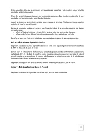 4/6
Si les propositions faites par la commission sont acceptées par les parties, il est dressé un procès-verbal de
conciliation qui devient exécutoire.
Si une des parties intéressées n'approuve pas les propositions soumises, il est dressé un procès-verbal de non-
conciliation et chacune des parties reprend sa liberté d'action.
Jusqu'à la décision de la commission paritaire, aucune mesure de fermeture d'établissement ou de cessation
collective de travail ne pourra intervenir.
Lorsque la commission paritaire est réunie en vue d'interpréter le texte de la convention collective, elle dispose
d’une alternative :
- si l'avis qu'elle émet est donné à l'unanimité, il a la même valeur que la convention elle-même ;
- si l'unanimité n'est pas obtenue, le procès-verbal expose les divers points de vue exprimés.
Dans l'un ou l'autre cas, l'avis donné est adressé aux organisations signataires de la présente convention.
Article 6 – Procédure de dépôt et d’extension
Le présent accord sera soumis à la procédure d'extension par la partie la plus diligente en application des articles
L. 2261-15 et suivants du Code du travail.
Dans le cadre de cette demande d’extension pour la totalité du présent accord et conformément aux dispositions
de l’article L. 2261-23-1 du Code du travail, les parties signataires indiquent expressément que l’objet du présent
accord ne justifie ou ne nécessite pas de mesures spécifiques pour les entreprises de moins de 50 salariés ou un
traitement différencié dans le cadre de ce regroupement.
Le présent accord pourra être révisé ou dénoncé dans les conditions prévues par le Code du Travail.
Article 7 – Date d’application et durée de l'accord
Le présent accord entre en vigueur à la date de son dépôt pour une durée indéterminée.
 