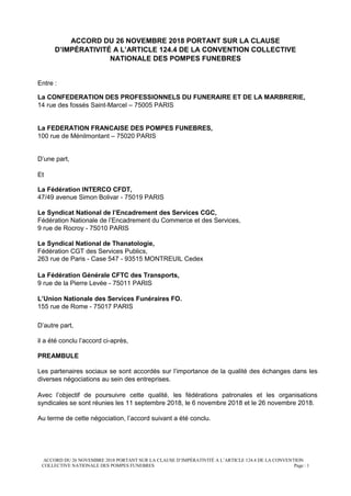 ACCORD DU 26 NOVEMBRE 2018 PORTANT SUR LA CLAUSE D’IMPÉRATIVITÉ A L’ARTICLE 124.4 DE LA CONVENTION
COLLECTIVE NATIONALE DES POMPES FUNEBRES Page : 1
ACCORD DU 26 NOVEMBRE 2018 PORTANT SUR LA CLAUSE
D’IMPÉRATIVITÉ A L’ARTICLE 124.4 DE LA CONVENTION COLLECTIVE
NATIONALE DES POMPES FUNEBRES
Entre :
La CONFEDERATION DES PROFESSIONNELS DU FUNERAIRE ET DE LA MARBRERIE,
14 rue des fossés Saint-Marcel – 75005 PARIS
La FEDERATION FRANCAISE DES POMPES FUNEBRES,
100 rue de Ménilmontant – 75020 PARIS
D’une part,
Et
La Fédération INTERCO CFDT,
47/49 avenue Simon Bolivar - 75019 PARIS
Le Syndicat National de l’Encadrement des Services CGC,
Fédération Nationale de l’Encadrement du Commerce et des Services,
9 rue de Rocroy - 75010 PARIS
Le Syndical National de Thanatologie,
Fédération CGT des Services Publics,
263 rue de Paris - Case 547 - 93515 MONTREUIL Cedex
La Fédération Générale CFTC des Transports,
9 rue de la Pierre Levée - 75011 PARIS
L’Union Nationale des Services Funéraires FO.
155 rue de Rome - 75017 PARIS
D’autre part,
il a été conclu l’accord ci-après,
PREAMBULE
Les partenaires sociaux se sont accordés sur l’importance de la qualité des échanges dans les
diverses négociations au sein des entreprises.
Avec l’objectif de poursuivre cette qualité, les fédérations patronales et les organisations
syndicales se sont réunies les 11 septembre 2018, le 6 novembre 2018 et le 26 novembre 2018.
Au terme de cette négociation, l’accord suivant a été conclu.
 