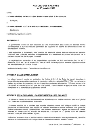 IDCC N° 759 ACCORD SALAIRES AU 1
ER
JANVIER 2021 p. 1
ACCORD DES SALAIRES
au 1er
janvier 2021
Entre :
Les FEDERATIONS D’EMPLOYEURS REPRESENTATIVES SOUSSIGNEES
d'une part,
Et
Les FEDERATIONS ET SYNDICATS DU PERSONNEL, SOUSSIGNEES,
d'autre part,
Il a été conclu le présent accord :
PREAMBULE
Les partenaires sociaux se sont accordés sur une revalorisation des niveaux de salaires minima
conventionnels et sur les mesures permettant de supprimer les écarts de rémunération entre les
femmes et les hommes.
Cette négociation a notamment, pour objectifs de mettre en œuvre dans la branche des services
funéraires des pratiques salariales homogénéisées sur l’ensemble du champ d’application de la
convention collective des Pompes Funèbres.
Les organisations patronales et les organisations syndicales se sont rencontrées les 1er et 17
décembre 2020, les 7 et 14 janvier 2021 dans le cadre de la négociation annuelle obligatoire prévue
par les dispositions du Code du Travail.
Au terme de la négociation, l’accord suivant a été conclu.
ARTICLE 1 CHAMP D'APPLICATION
Le présent accord, conclu en application de l'article L 2241-1 du Code du travail, s'applique à
l'ensemble des personnels couverts par la convention collective nationale IDCC N°759. Les partenaires
sociaux signataires du présent accord n’ont pas prévu de clauses relatives aux TPE dans cet accord et
s’accordent sur le fait qu’il n’y a pas lieu d’en prévoir, l’accord devant s’appliquer dans toutes les
entreprises de la branche quel que soit leur effectif.
ARTICLE 2 REVALORISATION - BAREME NATIONAL DES SALAIRES
Les parties au présent accord conviennent d’une revalorisation du barème national à effet du 1er
janvier
2021, selon les modalités définies en annexe.
Le barème national de la branche des services funéraires définit pour chaque niveau et chaque
position de la classification des emplois un montant mensuel de salaire minimum. Les grilles de
salaires mensuels minima conventionnels des ouvriers, techniciens, agents de maîtrise et cadres,
annexés au présent accord, annulent et remplacent, à compter du 1er
janvier 2020 les barèmes
conventionnels précédemment en vigueur.
En fonction du niveau et de la position dans la classification de l’emploi exercé par le salarié, ce salaire
mensuel brut minimum doit être comparé avec le salaire mensuel brut versé au salarié.
 