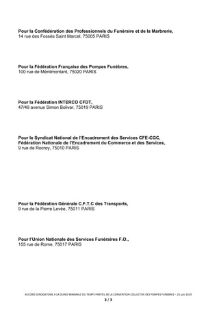 ACCORD DEROGATOIRE A LA DUREE MINIMALE DU TEMPS PARTIEL DE LA CONVENTION COLLECTIVE DES POMPES FUNEBRES – 25 juin 2019
3 / 3
Pour la Confédération des Professionnels du Funéraire et de la Marbrerie,
14 rue des Fossés Saint Marcel, 75005 PARIS
Pour la Fédération Française des Pompes Funèbres,
100 rue de Ménilmontant, 75020 PARIS
Pour la Fédération INTERCO CFDT,
47/49 avenue Simon Bolivar, 75019 PARIS
Pour le Syndicat National de l’Encadrement des Services CFE-CGC,
Fédération Nationale de l’Encadrement du Commerce et des Services,
9 rue de Rocroy, 75010 PARIS
Pour la Fédération Générale C.F.T.C des Transports,
9 rue de la Pierre Levée, 75011 PARIS
Pour l’Union Nationale des Services Funéraires F.O.,
155 rue de Rome, 75017 PARIS
 