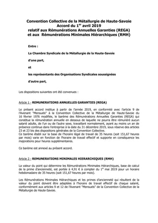 Convention Collective de la Métallurgie de Haute-Savoie
Accord du 1er
avril 2019
relatif aux Rémunérations Annuelles Garanties (REGA)
et aux Rémunérations Minimales Hiérarchiques (RMH)
Entre :
La Chambre Syndicale de la Métallurgie de la Haute-Savoie
d’une part,
et
les représentants des Organisations Syndicales soussignées
d’autre part,
Les dispositions suivantes ont été convenues :
Article 1 - REMUNERATIONS ANNUELLES GARANTIES (REGA)
Le présent accord institue à partir de l’année 2019, en conformité avec l’article 9 de
l’Avenant "Mensuels" à la Convention Collective de la Métallurgie de Haute-Savoie du
16 février 1976 modifiée, le barème des Rémunérations Annuelles Garanties (REGA) qui
constitue la rémunération annuelle en dessous de laquelle ne pourra être rémunéré aucun
salarié adulte, de l’un ou de l’autre sexe, travaillant normalement, ayant au moins un an de
présence continue dans l’entreprise à la date du 31 décembre 2019, sous réserve des articles
23 et 23 bis des dispositions générales de la Convention Collective.
Ce barème établi sur la base de l’horaire légal de travail de 35 heures (soit 151,67 heures
par mois) varie en fonction de l’horaire de travail effectif et supporte en conséquence les
majorations pour heures supplémentaires.
Ce barème est annexé au présent accord.
Article 2 - REMUNERATIONS MINIMALES HIERARCHIQUES (RMH)
La valeur du point qui détermine les Rémunérations Minimales Hiérarchiques, base de calcul
de la prime d’ancienneté, est portée à 4,91 € à compter du 1er
mai 2019 pour un horaire
hebdomadaire de 35 heures (soit 151,67 heures par mois).
Les Rémunérations Minimales Hiérarchiques et les primes d’ancienneté qui résultent de la
valeur du point doivent être adaptées à l’horaire de travail effectif de chaque salarié,
conformément aux articles 9 et 12 de l’Avenant "Mensuels" de la Convention Collective de la
Métallurgie de Haute-Savoie.
 