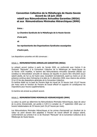 Convention Collective de la Métallurgie de Haute-Savoie
Accord du 18 juin 2020
relatif aux Rémunérations Annuelles Garanties (REGA)
et aux Rémunérations Minimales Hiérarchiques (RMH)
Entre :
La Chambre Syndicale de la Métallurgie de la Haute-Savoie
d’une part,
et
les représentants des Organisations Syndicales soussignées
d’autre part,
Les dispositions suivantes ont été convenues :
Article 1 - REMUNERATIONS ANNUELLES GARANTIES (REGA)
Le présent accord institue à partir de l’année 2020, en conformité avec l’article 9 de
l’Avenant "Mensuels" à la Convention Collective de la Métallurgie de Haute-Savoie du
16 février 1976 modifiée, le barème des Rémunérations Annuelles Garanties (REGA) qui
constitue la rémunération annuelle en dessous de laquelle ne pourra être rémunéré aucun
salarié adulte, de l’un ou de l’autre sexe, travaillant normalement, ayant au moins un an de
présence continue dans l’entreprise à la date du 31 décembre 2020, sous réserve des articles
23 et 23 bis des dispositions générales de la Convention Collective.
Ce barème établi sur la base de l’horaire légal de travail de 35 heures (soit 151,67 heures
par mois) varie en fonction de l’horaire de travail effectif et supporte en conséquence les
majorations pour heures supplémentaires.
Ce barème est annexé au présent accord.
Article 2 - REMUNERATIONS MINIMALES HIERARCHIQUES (RMH)
La valeur du point qui détermine les Rémunérations Minimales Hiérarchiques, base de calcul
de la prime d’ancienneté, est portée à 4,94 € à compter du 1er
septembre 2020 pour un
horaire hebdomadaire de 35 heures (soit 151,67 heures par mois).
Les Rémunérations Minimales Hiérarchiques et les primes d’ancienneté qui résultent de la
valeur du point doivent être adaptées à l’horaire de travail effectif de chaque salarié,
conformément aux articles 9 et 12 de l’Avenant "Mensuels" de la Convention Collective de la
Métallurgie de Haute-Savoie.
 