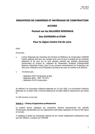 1
Mai 2019
AC – DS.14611
INDUSTRIES DE CARRIÈRES ET MATÉRIAUX DE CONSTRUCTION
ACCORD
Portant sur les SALAIRES MINIMAUX
Des OUVRIERS et ETAM
Pour la région Centre-Val de Loire
Entre
D’une part,
 L’Union Régionale des Industries de Carrières et Matériaux de Construction (UNICEM
Centre) agissant tant pour son compte qu’au nom et pour le compte de ses syndicats
adhérents et de ceux qui lui sont associés relevant des activités économiques
mentionnées en annexe et, s’agissant de l’Association Syndicale Professionnelle
Minéraux Industriels France, pour ce qui concerne exclusivement les Producteurs de
Silice pour l’Industrie et les Producteurs de blancs de craie, de marbre et de dolomie.
 Et d’autre part,
… fédération CFDT Construction et Bois
… fédération BATI – MAT- TP CFTC
… fédération FG-FO Construction
Se référant à la Convention Collective Nationale du 22 avril 1955, à la Convention Collective
Nationale du 12 juillet 1955, à l’Accord National du 10 juillet 2008 et notamment à son article
8.
Il a été convenu ce qui suit :
Article 1 – Champ d’application professionnel
Le présent accord s’applique aux entreprises relevant exclusivement des activités
économiques représentées par les organisations patronales signataires et dont la liste figure
en annexe.
Il s’applique à toutes les entreprises relevant de son champ d’application professionnel quel
que soit l’effectif, y compris aux TPE/PME.
 