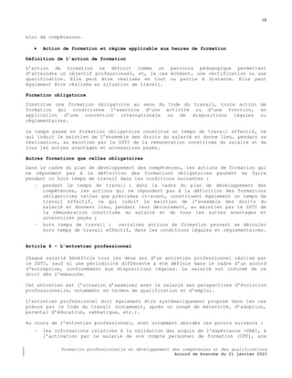 10
Formation professionnelle et développement des compétences et des qualifications
Accord de branche du 21 janvier 2021
bloc de compétences.
 Action de formation et régime applicable aux heures de formation
Définition de l’action de formation
L’action de formation se définit comme un parcours pédagogique permettant
d’atteindre un objectif professionnel, et, le cas échéant, une certification ou une
qualification. Elle peut être réalisée en tout ou partie à distance. Elle peut
également être réalisée en situation de travail.
Formation obligatoire
Constitue une formation obligatoire au sens du Code du travail, toute action de
formation qui conditionne l’exercice d’une activité ou d’une fonction, en
application d’une convention internationale ou de dispositions légales ou
réglementaires.
Le temps passé en formation obligatoire constitue un temps de travail effectif, ce
qui induit le maintien de l’ensemble des droits du salarié et donne lieu, pendant sa
réalisation, au maintien par le SSTI de la rémunération constituée du salaire et de
tous les autres avantages et accessoires payés.
Autres formations que celles obligatoires
Dans le cadre du plan de développement des compétences, les actions de formation qui
ne répondent pas à la définition des formations obligatoires peuvent se faire
pendant ou hors temps de travail dans les conditions suivantes :
− pendant le temps de travail : dans le cadre du plan de développement des
compétences, les actions qui ne répondent pas à la définition des formations
obligatoires telles que précisées ci-avant, constituent également un temps de
travail effectif, ce qui induit le maintien de l’ensemble des droits du
salarié et donnent lieu, pendant leur déroulement, au maintien par le SSTI de
la rémunération constituée du salaire et de tous les autres avantages et
accessoires payés ;
− hors temps de travail : certaines actions de formation peuvent se dérouler
hors temps de travail effectif, dans les conditions légales et réglementaires.
Article 6 Ŕ L’entretien professionnel
Chaque salarié bénéficie tous les deux ans d’un entretien professionnel réalisé par
le SSTI, sauf si une périodicité différente a été définie dans le cadre d'un accord
d'entreprise, conformément aux dispositions légales. Le salarié est informé de ce
droit dès l’embauche.
Cet entretien est l’occasion d’examiner avec le salarié ses perspectives d’évolution
professionnelle, notamment en termes de qualification et d’emploi.
L’entretien professionnel doit également être systématiquement proposé dans les cas
prévus par le Code du travail (notamment, après un congé de maternité, d’adoption,
parental d’éducation, sabbatique, etc.).
Au cours de l’entretien professionnel, sont notamment abordés les points suivants :
− les informations relatives à la validation des acquis de l’expérience (VAE), à
l’activation par le salarié de son compte personnel de formation (CPF), aux
 