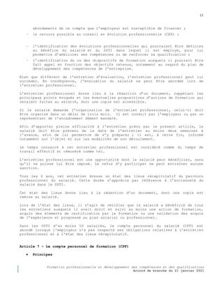 11
Formation professionnelle et développement des compétences et des qualifications
Accord de branche du 21 janvier 2021
abondements de ce compte que l’employeur est susceptible de financer ;
− le recours possible au conseil en évolution professionnelle (CEP) ;
− l’identification des évolutions professionnelles qui pourraient être définies
au bénéfice du salarié et du SSTI dans lequel il est employé, pour lui
permettre d’améliorer ses compétences ou de renforcer sa qualification ;
− l’identification du ou des dispositifs de formation auxquels il pourrait être
fait appel en fonction des objectifs retenus, notamment au regard du plan de
développement des compétences de l’entreprise.
Bien que différent de l’entretien d’évaluation, l’entretien professionnel peut lui
succéder. En conséquence, l’évaluation du salarié ne peut être abordée lors de
l’entretien professionnel.
L’entretien professionnel donne lieu à la rédaction d’un document, rappelant les
principaux points évoqués et les éventuelles propositions d’actions de formation qui
seraient faites au salarié, dont une copie est accessible.
Si le salarié demande l’organisation de l’entretien professionnel, celui-ci doit
être organisé dans un délai de trois mois. Il est conduit par l’employeur ou par un
représentant de l’encadrement dûment mandaté.
Afin d’apporter pleine efficacité à l’entretien prévu par le présent article, le
salarié doit être prévenu de la date de l’entretien au moins deux semaines à
l’avance, afin de lui permettre de s’y préparer ; il est, à cette fin, informé
notamment sur l’objet et sur les modalités de son déroulement.
Le temps consacré à cet entretien professionnel est considéré comme du temps de
travail effectif et rémunéré comme tel.
L’entretien professionnel est une opportunité dont le salarié peut bénéficier, sans
qu’il ne puisse lui être imposé. Le refus d’y participer ne peut entraîner aucune
sanction.
Tous les 6 ans, cet entretien dresse un état des lieux récapitulatif du parcours
professionnel du salarié. Cette durée s’apprécie par référence à l’ancienneté du
salarié dans le SSTI.
Cet état des lieux donne lieu à la rédaction d’un document, dont une copie est
remise au salarié.
Lors de l’état des lieux, il s’agit de vérifier que le salarié a bénéficié de tous
les entretiens auxquels il avait droit et suivi au moins une action de formation,
acquis des éléments de certification par la formation ou une validation des acquis
de l’expérience et progressé au plan salarial ou professionnel.
Dans les SSTI d'au moins 50 salariés, le compte personnel du salarié (CPF) est
abondé lorsque l'employeur n'a pas respecté ses obligations relatives à l'entretien
professionnel et à l'état des lieux récapitulatif.
Article 7 Ŕ Le compte personnel de formation (CPF)
 Principes
 
