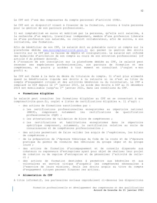 12
Formation professionnelle et développement des compétences et des qualifications
Accord de branche du 21 janvier 2021
Le CPF est l’une des composantes du compte personnel d’activité (CPA).
Le CPF est un dispositif visant à financer de la formation, reconnu à toute personne
pour la gestion de son parcours professionnel.
Il est comptabilisé en euros et mobilisé par la personne, qu’elle soit salariée, à
la recherche d’un emploi, travailleur indépendant, membre d’une profession libérale
ou d’une profession non salariée, ou conjoint collaborateur, afin de suivre, à son
initiative, une formation.
Afin de bénéficier de son CPF, le salarié doit au préalable ouvrir un compte sur la
plateforme dédiée www.moncompteactivité.gouv.fr qui permet la gestion des droits
inscrits sur le CPF par la Caisse de dépôts et consignations. Le salarié est informé
des modalités d’activation de son compte au cours de son entretien professionnel (cf
article 6 du présent Accord).
A l’occasion de son inscription sur la plateforme dédiée au CPF, le salarié peut
recenser ses expériences professionnelles, son parcours de formation et ses
compétences, et pourra y accéder à tout moment en consultant l’onglet « mon
profil ».
Le CPF est fermé à la date du décès du titulaire du compte. Il n’est plus alimenté
quand le bénéficiaire liquide ses droits à la retraite si ce n’est au titre du
compte d’engagement citoyen et des activités bénévoles ou du volontariat. Le CPF a
remplacé le DIF depuis le 1er
janvier 2015. Le solde des droits à DIF au 31 décembre
2014 est mobilisable jusqu’au 1er
janvier 2021, dans les conditions du CPF.
 Formations éligibles
Le salarié peut consulter les formations éligibles au CPF en se connectant à mon
compteactivite.gouv.fr, onglet « listes de certifications éligibles ». Il s’agit :
− des actions de formations sanctionnées par :
o les certifications professionnelles enregistrées au répertoire national
(RNCP), comprenant notamment les certifications de qualification
professionnelle (CQP) ;
o les attestations de validation de blocs de compétences ;
o les certifications et habilitations enregistrées dans le répertoire
spécifique comprenant, notamment, la certification relative au socle de
connaissances et de compétences professionnelles ;
− des actions permettant de faire valider les acquis de l’expérience, les bilans
de compétences ;
− de la préparation de l’épreuve théorique du Code de la route et de l’épreuve
pratique du permis de conduire des véhicules du groupe léger et du groupe
lourd ;
− des actions de formation d’accompagnement et de conseils dispensés aux
créateurs ou repreneurs d’entreprises ayant pour objet de réaliser leur projet
de création ou de reprise d’entreprise et de pérenniser l’activité de celle-
ci ;
− des actions de formation destinées à permettre aux bénévoles et aux
volontaires en service civique d’acquérir les compétences nécessaires à
l’exercice de leurs missions. Seuls les droits acquis au titre du compte
d’engagement citoyen peuvent financer ces actions.
 Alimentation du CPF
A titre informatif, les partenaires sociaux reproduisent ci-dessous les dispositions
 