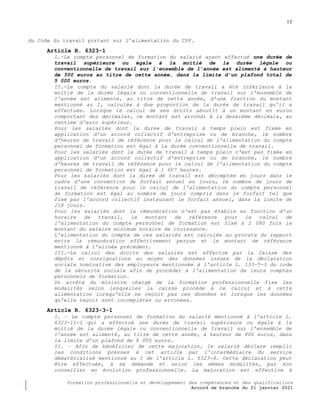 13
Formation professionnelle et développement des compétences et des qualifications
Accord de branche du 21 janvier 2021
du Code du travail portant sur l’alimentation du CPF.
Article R. 6323-1
I.-Le compte personnel de formation du salarié ayant effectué une durée de
travail supérieure ou égale à la moitié de la durée légale ou
conventionnelle de travail sur l'ensemble de l'année est alimenté à hauteur
de 500 euros au titre de cette année, dans la limite d'un plafond total de
5 000 euros.
II.-Le compte du salarié dont la durée de travail a été inférieure à la
moitié de la durée légale ou conventionnelle de travail sur l'ensemble de
l'année est alimenté, au titre de cette année, d'une fraction du montant
mentionné au I, calculée à due proportion de la durée de travail qu'il a
effectuée. Lorsque le calcul de ses droits aboutit à un montant en euros
comportant des décimales, ce montant est arrondi à la deuxième décimale, au
centime d'euro supérieur.
Pour les salariés dont la durée de travail à temps plein est fixée en
application d'un accord collectif d'entreprise ou de branche, le nombre
d'heures de travail de référence pour le calcul de l'alimentation du compte
personnel de formation est égal à la durée conventionnelle de travail.
Pour les salariés dont la durée de travail à temps plein n'est pas fixée en
application d'un accord collectif d'entreprise ou de branche, le nombre
d'heures de travail de référence pour le calcul de l'alimentation du compte
personnel de formation est égal à 1 607 heures.
Pour les salariés dont la durée de travail est décomptée en jours dans le
cadre d'une convention de forfait annuel en jours, le nombre de jours de
travail de référence pour le calcul de l'alimentation du compte personnel
de formation est égal au nombre de jours compris dans le forfait tel que
fixé par l'accord collectif instaurant le forfait annuel, dans la limite de
218 jours.
Pour les salariés dont la rémunération n'est pas établie en fonction d'un
horaire de travail, le montant de référence pour le calcul de
l'alimentation du compte personnel de formation est fixé à 2 080 fois le
montant du salaire minimum horaire de croissance.
L'alimentation du compte de ces salariés est calculée au prorata du rapport
entre la rémunération effectivement perçue et le montant de référence
mentionné à l'alinéa précédent.
III.-Le calcul des droits des salariés est effectué par la Caisse des
dépôts et consignations au moyen des données issues de la déclaration
sociale nominative des employeurs mentionnée à l'article L. 133-5-3 du code
de la sécurité sociale afin de procéder à l'alimentation de leurs comptes
personnels de formation.
Un arrêté du ministre chargé de la formation professionnelle fixe les
modalités selon lesquelles la caisse procède à ce calcul et à cette
alimentation lorsqu'elle ne reçoit pas ces données et lorsque les données
qu'elle reçoit sont incomplètes ou erronées.
Article R. 6323-3-1
I. – Le compte personnel de formation du salarié mentionné à l'article L.
6323-11-1 qui a effectué une durée de travail supérieure ou égale à la
moitié de la durée légale ou conventionnelle de travail sur l'ensemble de
l'année est alimenté, au titre de cette année, à hauteur de 800 euros, dans
la limite d'un plafond de 8 000 euros.
II. – Afin de bénéficier de cette majoration, le salarié déclare remplir
les conditions prévues à cet article par l'intermédiaire du service
dématérialisé mentionné au I de l'article L. 6323-8. Cette déclaration peut
être effectuée, à sa demande et selon les mêmes modalités, par son
conseiller en évolution professionnelle. La majoration est effective à
 