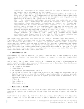 14
Formation professionnelle et développement des compétences et des qualifications
Accord de branche du 21 janvier 2021
compter de l'alimentation du compte effectuée au titre de l'année au cours
de laquelle cette déclaration est intervenue.
III. – Le salarié qui ne remplit plus les conditions prévues à l'article L.
6323-11-1 le déclare par l'intermédiaire du service dématérialisé mentionné
au I de l'article L. 6323-8. Il cesse de bénéficier des dispositions du
même article à compter de l'année civile suivante.
IV. – Une information spécifique portant sur les modalités de cette
déclaration, sur la majoration des droits en résultant, ainsi que sur les
conséquences d'une déclaration frauduleuse ou erronée est fournie par
l'intermédiaire du service dématérialisé mentionné au I de l'article L.
6323-8. Cette information est également délivrée par le conseiller en
évolution professionnelle, dans des conditions définies par le cahier des
charges mentionné au quatrième alinéa de l'article L. 6111-6.
V. – En cas de déclaration frauduleuse ou erronée, les droits inscrits au
compte personnel de formation font l'objet d'un nouveau calcul opéré
conformément aux dispositions de l'article L. 6323-11, sans préjudice des
sanctions prévues aux articles 313-3 et 441-6 du code pénal.
Les conditions générales d'utilisation du service dématérialisé mentionnées à
l'article L. 6323-9 précisent que les droits, exprimés en euros, obtenus à la suite
d'une déclaration frauduleuse ou erronée, ne peuvent être utilisés. Lorsque le
titulaire d'un compte a tout de même utilisé de tels droits, il rembourse les sommes
correspondantes à la Caisse des dépôts et consignations ou, le cas échéant, à la
commission paritaire interprofessionnelle régionale mentionnée à l'article L. 6323-
17-6, au terme d'une procédure contradictoire et selon des modalités que les
conditions générales d'utilisation précisent.
 Abondement du CPF
Conformément au Code du travail, les droits inscrits sur le CPF permettent à son
titulaire de financer une formation éligible au compte au sens des dispositions
légales.
Par ailleurs, le CPF peut faire l’objet, à la demande du salarié, d’abondements en
droits complé-mentaires pour assurer le financement de la formation. Ces abondements
peuvent être financés notamment par :
− le titulaire lui-même ;
− l'employeur ;
− un opérateur de compétences (OPCO) ;
− la caisse nationale de l’assurance maladie et le réseau des organismes de la
branche accidents du travail et maladies professionnelles du régime général,
pris dans leur mission de gestion du compte professionnel de prévention, à la
demande du salarié ;
− l'Etat ;
− les régions ;
− Pôle Emploi ; ….
 Mobilisation du CPF
Les formations financées dans le cadre du compte personnel de formation ne sont pas
soumises à l’accord de l’employeur lorsqu’elles sont suivies en dehors du temps de
travail.
Conformément à l’article L. 6323-17 du Code du travail, lorsqu’elles sont financées
dans le cadre du CPF et suivies en tout ou partie pendant le temps de travail, le
 
