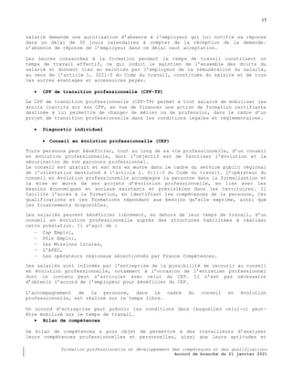 15
Formation professionnelle et développement des compétences et des qualifications
Accord de branche du 21 janvier 2021
salarié demande une autorisation d’absence à l’employeur qui lui notifie sa réponse
dans un délai de 30 jours calendaires à compter de la réception de la demande.
L’absence de réponse de l’employeur dans ce délai vaut acceptation.
Les heures consacrées à la formation pendant le temps de travail constituent un
temps de travail effectif, ce qui induit le maintien de l’ensemble des droits du
salarié et donnent lieu au maintien par l’employeur de la rémunération du salarié,
au sens de l’article L. 3221-3 du Code du travail, constituée du salaire et de tous
les autres avantages et accessoires payés.
 CPF de transition professionnelle (CPF-TP)
Le CPF de transition professionnelle (CPF-TP) permet à tout salarié de mobiliser les
droits inscrits sur son CPF, en vue de financer une action de formation certifiante
destinée à lui permettre de changer de métier ou de profession, dans le cadre d’un
projet de transition professionnelle dans les conditions légales et réglementaires.
 Diagnostic individuel
 Conseil en évolution professionnelle (CEP)
Toute personne peut bénéficier, tout au long de sa vie professionnelle, d’un conseil
en évolution professionnelle, dont l’objectif est de favoriser l’évolution et la
sécurisation de son parcours professionnel.
Le conseil est gratuit et est mis en œuvre dans le cadre du service public régional
de l’orientation mentionné à l’article L. 6111-3 du Code du travail. L’opérateur du
conseil en évolution professionnelle accompagne la personne dans la formalisation et
la mise en œuvre de ses projets d’évolution professionnelle, en lien avec les
besoins économiques et sociaux existants et prévisibles dans les territoires. Il
facilite l’accès à la formation, en identifiant les compétences de la personne, les
qualifications et les formations répondant aux besoins qu’elle exprime, ainsi que
les financements disponibles.
Les salariés peuvent bénéficier librement, en dehors de leur temps de travail, d’un
conseil en évolution professionnelle auprès des structures habilitées à réaliser
cette prestation. Il s’agit de :
− Cap Emploi,
− Pôle Emploi,
− Les Missions locales,
− L’APEC,
− Les opérateurs régionaux sélectionnés par France Compétences.
Les salariés sont informés par l’entreprise de la possibilité de recourir au conseil
en évolution professionnelle, notamment à l’occasion de l’entretien professionnel
dont le contenu peut s’articuler avec celui du CEP. Il n’est pas nécessaire
d’obtenir l’accord de l’employeur pour bénéficier du CEP.
L’accompagnement de la personne, dans le cadre du conseil en évolution
professionnelle, est réalisé sur le temps libre.
Un accord d’entreprise peut prévoir les conditions dans lesquelles celui-ci peut-
être mobilisé sur le temps de travail.
 Bilan de compétences
Le bilan de compétences a pour objet de permettre à des travailleurs d’analyser
leurs compétences professionnelles et personnelles, ainsi que leurs aptitudes et
 