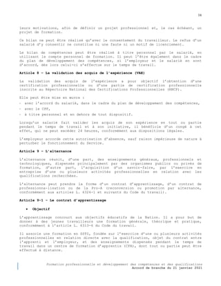 16
Formation professionnelle et développement des compétences et des qualifications
Accord de branche du 21 janvier 2021
leurs motivations, afin de définir un projet professionnel et, le cas échéant, un
projet de formation.
Ce bilan ne peut être réalisé qu’avec le consentement du travailleur. Le refus d’un
salarié d’y consentir ne constitue ni une faute ni un motif de licenciement.
Le bilan de compétences peut être réalisé à titre personnel par le salarié, en
utilisant le compte personnel de formation. Il peut l’être également dans le cadre
du plan de développement des compétences, si l’employeur et le salarié en sont
d’accord, dès lors celui-ci s’effectue sur le temps de travail.
Article 8 Ŕ La validation des acquis de l’expérience (VAE)
La validation des acquis de l’expérience a pour objectif l’obtention d’une
certification professionnelle ou d’une partie de certification professionnelle
inscrite au Répertoire National des Certifications Professionnelles (RNCP).
Elle peut être mise en œuvre :
- avec l’accord du salarié, dans le cadre du plan de développement des compétences,
- avec le CPF,
- à titre personnel et en dehors de tout dispositif.
Lorsqu’un salarié fait valider les acquis de son expérience en tout ou partie
pendant le temps de travail et à son initiative, il bénéficie d’un congé à cet
effet, qui ne peut excéder 24 heures, conformément aux dispositions légales.
L’employeur accorde cette autorisation d’absence, sauf raison impérieuse de nature à
perturber le fonctionnement du Service.
Article 9 Ŕ L’alternance
L’alternance réunit, d’une part, des enseignements généraux, professionnels et
technologiques, dispensés principalement par des organismes publics ou privés de
formation, d’autre part, l’acquisition d’un savoir-faire, par l’exercice en
entreprise d’une ou plusieurs activités professionnelles en relation avec les
qualifications recherchées.
L’alternance peut prendre la forme d’un contrat d’apprentissage, d’un contrat de
professionna-lisation ou de la Pro-A (reconversion ou promotion par alternance,
conformément aux articles L. 6324-1 et suivants du Code du travail).
Article 9-1 Ŕ Le contrat d’apprentissage
 Objectif
L’apprentissage concourt aux objectifs éducatifs de la Nation. Il a pour but de
donner à des jeunes travailleurs une formation générale, théorique et pratique,
conformément à l’article L. 6313-6 du Code du travail.
Il associe une formation en SSTI, fondée sur l’exercice d’une ou plusieurs activités
professionnelles en relation directe avec la qualification, objet du contrat entre
l’apprenti et l’employeur, et des enseignements dispensés pendant le temps de
travail dans un centre de formation d’apprentis (CFA), dont tout ou partie peut être
effectué à distance.
 