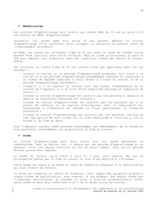 17
Formation professionnelle et développement des compétences et des qualifications
Accord de branche du 21 janvier 2021
 Bénéficiaires
Les contrats d’apprentissage sont ouverts aux jeunes âgés de 16 ans au moins à 29
ans révolus en début d’apprentissage.
Toutefois, les jeunes âgés d’au moins 15 ans peuvent débuter un contrat
d’apprentissage s’ils justifient avoir accompli la scolarité du premier cycle de
l’enseignement secondaire.
De même, les jeunes qui atteignent l’âge de 15 ans avant le terme de l’année civile
peuvent être inscrits, sous statut scolaire, dans un lycée professionnel ou dans un
CFA pour débuter leur formation, dans des conditions fixées par décret en Conseil
d’Etat.
Par ailleurs, la limite d’âge de 29 ans révolus n’est pas applicable dans les cas
suivants :
− lorsque le contrat ou la période d’apprentissage proposése font suite à un
contrat ou à une période d’apprentissage précédemment exécutés et conduisent à
un niveau de diplôme supérieur à celui obtenu à l’issue du contrat ou de la
période d’apprentissage précédents ;
− lorsqu’il y a eu rupture du contrat pour des causes indépendantes de la
volonté de l’apprenti ou à la suite d’une inaptitude physique et temporaire de
celui-ci ;
− lorsque le contrat d’apprentissage est souscrit par une personne à laquelle la
qualité de travailleur handicapé est reconnue ;
− lorsque le contrat d’apprentissage est souscrit par une personne qui a un
projet de création ou de reprise d’entreprise, dont la réalisation est
subordonnée à l’obtention du diplôme ou titre sanctionnant la formation
poursuivie ;
− lorsque le contrat d’apprentissage est souscrit par une personne inscrite en
tant que sportif de haut niveau sur la liste mentionnée à l’article L. 221-2,
alinéa 1, du Code du sport.
Pour l’apprenti reconnu comme personne handicapée, des aménagements de la formation
sont possibles, conformément aux dispositions du Code du travail.
 Durée
Le contrat d’apprentissage peut être conclu pour une durée déterminée ou
indéterminée. Dans ce dernier cas, il débute par une période d’apprentissage et se
poursuit selon les règles relatives au CDI de droit commun, sans qu’une période
d’essai puisse être imposée.
La durée du contrat varie entre 6 mois et 3 ans, sous réserve des cas de
prolongation prévus par le Code du travail ou lors d’une mobilité à l’étranger.
Cette durée est égale à la durée du cycle de formation préparant à la qualification
qui fait l’objet du contrat.
La durée de formation en centre de formation tient compte des exigences propres à
chaque niveau de qualification. Sous réserve, le cas échéant, des règles fixées par
l’organisme certificateur du diplôme ou titre à finalité professionnelle visée,
cette durée ne peut être inférieure à 25 % de la durée totale du contrat.
 