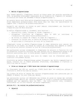 18
Formation professionnelle et développement des compétences et des qualifications
Accord de branche du 21 janvier 2021
 Maître d’apprentissage
Pour chaque apprenti, l'employeur choisit un tuteur parmi les salariés qualifiés du
SSTI. La personne directement responsable de la formation de l'apprenti et assumant
la fonction de tuteur est dénommée « maître d'apprentissage ».
Le salarié choisi pour être maître d'apprentissage doit être volontaire et justifier
d'une expérience professionnelle d'au moins deux ans dans une qualification en
rapport avec l'objectif de professionnalisation.
Lorsqu'il est salarié, le tuteur ne peut exercer simultanément ses fonctions à
l'égard de plus de deux salariés.
Le maître d'apprentissage a, notamment, pour missions :
− d’accueillir, aider, informer et guider l’apprenti ;
− d’organiser l'activité de l’apprenti dans le SSTI et contribuer à
l'acquisition des savoir‐ faire professionnels ;
− de veiller au respect de l'emploi du temps de l’apprenti ;
− d’assurer la liaison avec le centre de formation d'apprentis ;
− de participer à l'évaluation du suivi de la formation.
L'employeur laisse au maître d’apprentissage le temps nécessaire pour exercer ses
fonctions et se former. La charge de travail de l'intéressé sera adaptée au moment
de la prise de fonction tutorale ou lors de l'entretien professionnel.
Les partenaires sociaux recommandent à l’employeur de recourir à l’article 22-1 de
la Convention collective nationale des SSTI portant sur la rémunération propre à des
missions auxiliaires, pour la durée pendant laquelle cette mission est exercée.
L'exercice de cette mission sera pris en compte lors de l'entretien prévu à
l'article 6 du présent Accord.
L'activité de maître d'apprentissage permet d'acquérir des droits comptabilisés en
euros, inscrits sur le compte personnel d’activité, conformément à l'article L.
5151‐ 9 du Code du travail.
 Prise en charge par l’OPCO Santé des contrats d’apprentissage
Le financement des CFA est assuré par l’OPCO Santé dans les conditions prévues à
l’article R. 6332-25 du Code du travail.
Les niveaux de prise en charge des contrats d’apprentissage sont préconisés par la
CPNEFP. A défaut, ils sont fixés par décret.
Les partenaires sociaux ont déterminé les niveaux de prise en charge des contrats
d’apprentissage définis par certains diplômes ou titres à finalité professionnelle
préparés par les apprentis dans les SSTI. Ces coûts-contrats sont, notamment,
consultables sur le site internet de France Compétences.
Article 9-2 Ŕ Le contrat de professionnalisation
 Objectif
 