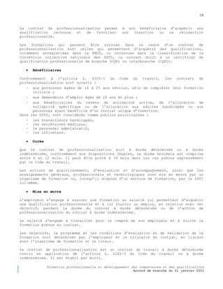 19
Formation professionnelle et développement des compétences et des qualifications
Accord de branche du 21 janvier 2021
Le contrat de professionnalisation permet à son bénéficiaire d’acquérir une
qualification reconnue et de favoriser son insertion ou sa réinsertion
professionnelle.
Les formations qui peuvent être suivies dans le cadre d’un contrat de
professionnalisation sont celles qui permettent d’acquérir des qualifications,
notamment enregistrées dans le RNCP, ou reconnues dans la classification de la
Convention collective nationale des SSTI, ou ouvrant droit à un certificat de
qualification professionnelle de branche (CQP) ou interbranche (CQPI).
 Bénéficiaires
Conformément à l’article L. 6325-1 du Code du travail, les contrats de
professionnalisation sont ouverts :
− aux personnes âgées de 16 à 25 ans révolus, afin de compléter leur formation
initiale ;
− aux demandeurs d’emploi âgés de 26 ans et plus ;
− aux bénéficiaires du revenu de solidarité active, de l’allocation de
solidarité spécifique ou de l’allocation aux adultes handicapés ou aux
personnes ayant bénéficié d’un contrat unique d’insertion.
Dans les SSTI, sont considérés comme publics prioritaires :
− les travailleurs handicapés,
− les secrétaires médicaux,
− le personnel admnistratif,
− les infirmiers.
 Durée
Que le contrat de professionnalisation soit à durée déterminée ou à durée
indéterminée, conformément aux dispositions légales, sa durée minimale est comprise
entre 6 et 12 mois. Il peut être porté à 36 mois dans les cas prévus expressément
par le Code du travail.
Les actions de positionnement, d’évaluation et d’accompagnement, ainsi que les
enseignements généraux, professionnels et technologiques sont mis en œuvre par un
organisme de formation ou, lorsqu’il dispose d’un service de formation, par le SSTI
lui-même.
 Mise en œuvre
L’employeur s’engage à assurer une formation au salarié lui permettant d’acquérir
une qualification professionnelle et à lui fournir un emploi, en relation avec cet
objectif, pendant la durée du contrat à durée déterminée ou de l’action de
professionnalisation du contrat à durée indéterminée.
Le salarié s’engage à travailler pour le compte de son employeur et à suivre la
formation prévue au contrat.
Les objectifs, le programme et les conditions d’évaluation et de validation de la
formation sont déterminés par l’employeur et le titulaire du contrat, en liaison
avec l’organisme de formation et le tuteur.
Le contrat de professionnalisation est un contrat de travail à durée déterminée
conclu en application de l’article L. 1242-3 du Code du travail ou à durée
indéterminée. Il est établi par écrit.
 