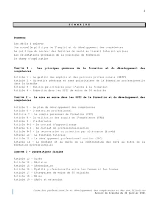 2
Formation professionnelle et développement des compétences et des qualifications
Accord de branche du 21 janvier 2021
S O M M A I R E
PREAMBULE
Les défis à relever
Une nouvelle politique de l’emploi et du développement des compétences
La politique du secteur des Services de santé au travail interentreprises
Les orientations générales de la politique de formation
Le champ d’application
CHAPITRE 1 Ŕ Les principes généraux de la formation et du développement des
compétences
Article 1 - La gestion des emplois et des parcours professionnels (GEPP)
Article 2 - Objectifs généraux et axes prioritaires de la formation professionnelle
dans la branche
Article 3 – Publics prioritaires pour l’accès à la formation
Article 4 – Formation dans les SSTI de moins de 50 salariés
CHAPITRE 2 Ŕ La mise en œuvre dans les SSTI de la formation et du développement des
compétences
Article 5 – Le plan de développement des compétences
Article 6 – L’entretien professionnel
Artticle 7 – Le compte personnel de formation (CPF)
Article 8 – La validation des acquis de l’expérience (VAE)
Article 9 – L’alternance
Article 9-1 – Le contrat d’apprentissage
Article 9-2 – Le contrat de professionnalisation
Article 9-3 – La reconversion ou promotion par alternance (Pro-A)
Article 10 – La fonction tutorale
Article 11 – Le développement professionnel continu (DPC)
Article 12 – Le montant et la durée de la contribution des SSTI au titre de la
formation professionnelle
CHAPITRE 3 Ŕ Dispositions finales
Article 13 – Durée
Article 14 – Révision
Article 15 – Dénonciation
Article 16 – Egalité professionnelle entre les femmes et les hommes
Article 17 – Entreprises de moins de 50 salariés
Article 18 – Bilan
Article 19 – Dépôt et extension
 