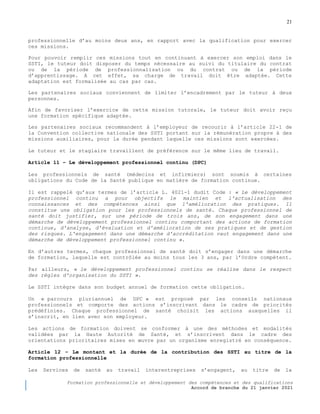 21
Formation professionnelle et développement des compétences et des qualifications
Accord de branche du 21 janvier 2021
professionnelle d’au moins deux ans, en rapport avec la qualification pour exercer
ces missions.
Pour pouvoir remplir ces missions tout en continuant à exercer son emploi dans le
SSTI, le tuteur doit disposer du temps nécessaire au suivi du titulaire du contrat
ou de la période de professionnalisation ou du contrat ou de la période
d’apprentissage. A cet effet, sa charge de travail doit être adaptée. Cette
adaptation est formalisée au cas par cas.
Les partenaires sociaux conviennent de limiter l’encadrement par le tuteur à deux
personnes.
Afin de favoriser l’exercice de cette mission tutorale, le tuteur doit avoir reçu
une formation spécifique adaptée.
Les partenaires sociaux recommandent à l’employeur de recourir à l’article 22-1 de
la Convention collective nationale des SSTI portant sur la rémunération propre à des
missions auxiliaires, pour la durée pendant laquelle ces missions sont exercées.
Le tuteur et le stagiaire travaillent de préférence sur le même lieu de travail.
Article 11 Ŕ Le développement professionnel continu (DPC)
Les professionnels de santé (médecins et infirmiers) sont soumis à certaines
obligations du Code de la Santé publique en matière de formation continue.
Il est rappelé qu’aux termes de l’article L. 4021-1 dudit Code : « Le développement
professionnel continu a pour objectifs le maintien et l'actualisation des
connaissances et des compétences ainsi que l'amélioration des pratiques. Il
constitue une obligation pour les professionnels de santé. Chaque professionnel de
santé doit justifier, sur une période de trois ans, de son engagement dans une
démarche de développement professionnel continu comportant des actions de formation
continue, d'analyse, d'évaluation et d'amélioration de ses pratiques et de gestion
des risques. L'engagement dans une démarche d'accréditation vaut engagement dans une
démarche de développement professionnel continu ».
En d’autres termes, chaque professionnel de santé doit s’engager dans une démarche
de formation, laquelle est contrôlée au moins tous les 3 ans, par l’Ordre compétent.
Par ailleurs, « le développement professionnel continu se réalise dans le respect
des règles d'organisation du SSTI ».
Le SSTI intègre dans son budget annuel de formation cette obligation.
Un « parcours pluriannuel de DPC » est proposé par les conseils nationaux
professionnels et comporte des actions s’inscrivant dans le cadre de priorités
prédéfinies. Chaque professionnel de santé choisit les actions auxquelles il
s’inscrit, en lien avec son employeur.
Les actions de formation doivent se conformer à une des méthodes et modalités
validées par la Haute Autorité de Santé, et s’inscrivent dans le cadre des
orientations prioritaires mises en œuvre par un organisme enregistré en conséquence.
Article 12 Ŕ Le montant et la durée de la contribution des SSTI au titre de la
formation professionnelle
Les Services de santé au travail interentreprises s’engagent, au titre de la
 