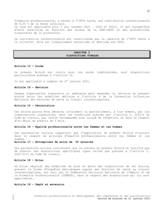 22
Formation professionnelle et développement des compétences et des qualifications
Accord de branche du 21 janvier 2021
formation professionnelle, à verser à l’OPCO Santé, une contribution conventionnelle
de 0,35 % de la masse salariale.
Ce taux est applicable pour 3 ans (années 2021 – 2022 et 2023). Il est susceptible
d’être revalorisé en fonction des enjeux de la GPEC/GEPP et des possibilités
financières de la profession.
La contribution conventionnelle est conditionnée par la capacité de l’OPCO Santé à
la collecter. Elle est intégralement mutualisée et destinée aux SSTI.
CHAPITRE 3
DISPOSITIONS FINALES
Article 13 Ŕ Durée
Le présent Accord est conclu pour une durée indéterminée, sauf dispositions
particulières prévues à l’article 12.
Il est applicable à compter du 1er
janvier 2021.
Article 14 Ŕ Révision
Chaque organisation signataire ou adhérente peut demander la révision du présent
Accord selon les modalités définies à l’article 4 de la Convention Collective
Nationale des Services de santé au travail interentreprises.
Article 15 Ŕ Dénonciation
Cet Accord pourra être dénoncé, totalement ou partiellement, à tout moment, par les
organisations signataires, dans les conditions prévues par l’article L. 2222-6 du
Code du travail, par lettre recommandée avec accusé de réception, et dans le respect
d’un délai de préavis de 3 mois.
Arricle 16 Ŕ Egalité professionnelle entre les femmes et les hommes
Les partenaires sociaux rappellent que l’application du présent Accord s’inscrit
dans le respect du principe d’égalité professionnelle entre les femmes et les
hommes.
Article 17 Ŕ Entreprises de moins de 50 salariés
Les partenaires sociaux conviennent que le contenu du présent Accord ne justifie pas
de prévoir des dipsositions spécifiques types telles que prévues à l’article L.
2261-23-1 du Code du travail.
Article 18 Ŕ Bilan
Un bilan régulier des modalités de mise en œuvre des dispositions de cet Accord,
prenant la forme d’enquêtes périodiques auprès des Services de santé au travail
interentreprises, est fait par la Commission Paritaire Nationale de l’Emploi et de
la Formation Professionnelle (CPNEFP), dans le respect des dispositions qui lui sont
applicables.
Article 19 Ŕ Dépôt et extension
 