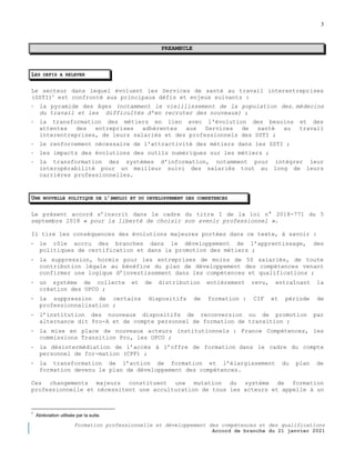 3
Formation professionnelle et développement des compétences et des qualifications
Accord de branche du 21 janvier 2021
,
PREAMBULE
LES DEFIS A RELEVER
Le secteur dans lequel évoluent les Services de santé au travail interentreprises
(SSTI)1
est confronté aux principaux défis et enjeux suivants :
- la pyramide des âges (notamment le vieillissement de la population des médecins
du travail et les difficultés d’en recruter des nouveaux) ;
- la transformation des métiers en lien avec l'évolution des besoins et des
attentes des entreprises adhérentes aux Services de santé au travail
interentreprises, de leurs salariés et des professionnels des SSTI ;
- le renforcement nécessaire de l'attractivité des métiers dans les SSTI ;
- les impacts des évolutions des outils numériques sur les métiers ;
- la transformation des systèmes d'information, notamment pour intégrer leur
interopérabilité pour un meilleur suivi des salariés tout au long de leurs
carrières professionnelles.
UNE NOUVELLE POLITIQUE DE L’EMPLOI ET DU DEVELOPPEMENT DES COMPETENCES
Le présent accord s’inscrit dans le cadre du titre I de la loi n° 2018-771 du 5
septembre 2018 « pour la liberté de choisir son avenir professionnel ».
Il tire les conséquences des évolutions majeures portées dans ce texte, à savoir :
- le rôle accru des branches dans le développement de l’apprentissage, des
politiques de certification et dans la promotion des métiers ;
- la suppression, hormis pour les entreprises de moins de 50 salariés, de toute
contribution légale au bénéfice du plan de développement des compétences venant
confirmer une logique d’investissement dans les compétences et qualifications ;
- un système de collecte et de distribution entièrement revu, entraînant la
création des OPCO ;
- la suppression de certains dispositifs de formation : CIF et période de
professionnalisation ;
- l’institution des nouveaux dispositifs de reconversion ou de promotion par
alternance dit Pro-A et de compte personnel de formation de transition ;
- la mise en place de nouveaux acteurs institutionnels : France Compétences, les
commissions Transition Pro, les OPCO ;
- la désintermédiation de l’accès à l’offre de formation dans le cadre du compte
personnel de for-mation (CPF) ;
- la transformation de l’action de formation et l’élargissement du plan de
formation devenu le plan de développement des compétences.
Ces changements majeurs constituent une mutation du système de formation
professionnelle et nécessitent une acculturation de tous les acteurs et appelle à un
1
Abréviation utilisée par la suite.
 