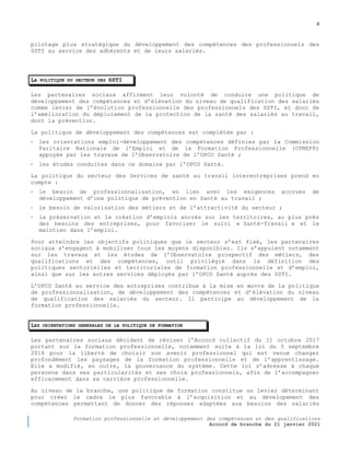 4
Formation professionnelle et développement des compétences et des qualifications
Accord de branche du 21 janvier 2021
pilotage plus stratégique du développement des compétences des professionnels des
SSTI au service des adhérents et de leurs salariés.
LA POLITIQUE DU SECTEUR DES SSTI
Les partenaires sociaux affirment leur volonté de conduire une politique de
développement des compétences et d’élévation du niveau de qualification des salariés
comme levier de l’évolution professionnelle des professionnels des SSTI, et donc de
l’amélioration du déploiement de la protection de la santé des salariés au travail,
dont la prévention.
La politique de développement des compétences est complétée par :
- les orientations emploi-développement des compétences définies par la Commission
Paritaire Nationale de l’Emploi et de la Formation Professionnelle (CPNEFP)
appuyée par les travaux de l’Observatoire de l’OPCO Santé ;
- les études conduites dans ce domaine par l’OPCO Santé.
La politique du secteur des Services de santé au travail interentreprises prend en
compte :
- le besoin de professionnalisation, en lien avec les exigences accrues de
développement d’une politique de prévention en Santé au travail ;
- le besoin de valorisation des métiers et de l’attractivité du secteur ;
- la préservation et la création d’emplois ancrés sur les territoires, au plus près
des besoins des entreprises, pour favoriser le suivi « Santé-Travail » et le
maintien dans l’emploi.
Pour atteindre les objectifs politiques que le secteur s’est fixé, les partenaires
sociaux s’engagent à mobiliser tous les moyens disponibles. Ils s’appuient notamment
sur les travaux et les études de l’Observatoire prospectif des métiers, des
qualifications et des compétences, outil privilégié dans la définition des
politiques sectorielles et territoriales de formation professionnelle et d’emploi,
ainsi que sur les autres services déployés par l’OPCO Santé auprès des SSTI.
L’OPCO Santé au service des entreprises contribue à la mise en œuvre de la politique
de professionnalisation, de développement des compétences et d’élévation du niveau
de qualification des salariés du secteur. Il participe au développement de la
formation professionnelle.
LES ORIENTATIONS GENERALES DE LA POLITIQUE DE FORMATION
Les partenaires sociaux décident de réviser l’Accord collectif du 11 octobre 2017
portant sur la formation professionnelle, notamment suite à la loi du 5 septembre
2018 pour la liberté de choisir son avenir professionnel qui est venue changer
profondément les paysages de la formation professionnelle et de l’apprentissage.
Elle a modifié, en outre, la gouvernance du système. Cette loi s’adresse à chaque
personne dans ses particularités et ses choix professionnels, afin de l’accompagner
efficacement dans sa carrière professionnelle.
Au niveau de la branche, une politique de formation constitue un levier déterminant
pour créer le cadre le plus favorable à l’acquisition et au dévelopement des
compétences permettant de donner des réponses adaptées aux besoins des salariés
 