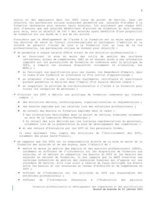 5
Formation professionnelle et développement des compétences et des qualifications
Accord de branche du 21 janvier 2021
suivis et des employeurs dans les SSTI issus du projet de Service. Dans cet
objectif, les partenaires sociaux souhaitent permettre aux salariés d’accéder à la
formation nécessaire pour assurer leurs missions. Ils soulignent que chaque SSTI
doit s’assurer que ses salariés bénéficient d’actions de formation et doit tendre,
pour cela, vers un objectif de 100 % des salariés ayant bénéficié d'une proposition
de formation sur une durée de 3 ans de cet accord.
Conscients que le développement de l'accès à la formation est un enjeu majeur pour
les Services de santé au travail interentreprises et partageant l'ambition et la
volonté de garantir l'accès de tous à la formation tout au long de la vie
professionnelle, les partenaires sociaux se donnent pour objectifs :
 de permettre à chaque salarié d'être acteur de son évolution professionnelle :
 en favorisant la mise en œuvre des outils de gestion des carrières
(entretiens, bilans de compétences, VAE) et en donnant accès à une information
complète sur les possibilités de formation en cohérence avec la politique du
SSTI, y compris les nouveaux dispositifs (notamment le e-learning, les
MOOC…) ;
 en favorisant une qualification pour les jeunes, les demandeurs d'emploi, dans
le cadre d'une formation en alternance ou d’un contrat d’apprentissage ;
 en proposant l'accès à une formation diplômante, certifiante et qualifiante
pouvant permettre le maintien dans l'emploi d'un salarié déclaré inapte ;
 en respectant le principe de non-discrimination à l'accès à la formation pour
toutes les catégories de personnel ;
 d'inciter les SSTI à définir une politique de formation cohérente qui tiendra
compte :
 des évolutions métiers, technologiques, organisationnelles et réglementaires ;
 des besoins exprimés par les salariés lors des entretiens professionnels ;
 du recueil des besoins en formation exprimés dans le cadre :
◊ des orientations mentionnées dans le projet de service, élaborées notamment
au sein de la Commission Médico-Technique ;
◊ du recueil des avis délivrés par les instances représentatives du personnel,
notamment lors de la présentation du plan de développement des compétences ;
 et des retours d’évaluation par les SSTI et les personnels formés.
Il sera également tenu compte des évolutions de l'environnement des SSTI,
notamment des plans Santé-Travail.
 de rappeler que les SSTI ont la responsabilité directe de la mise en œuvre de la
formation des salariés et de ses moyens, dans l’objectif de :
 mettre en œuvre la gestion des emplois et des parcours professionnels (GEPP),
notamment en diffusant de l’information sur les dispositifs de formation aux
salariés, et en mettant en adéquation les besoins du SSTI et les besoins des
salariés en matière de formation. Il est rappelé que la GEPP constitue une
technique préventive de gestion des ressources humaines qui s’appuie sur une
stratégie de Service. Elle vise ainsi à réduire de façon anticipée les écarts
entre les besoins et les ressources en termes d’effectifs et de compétences du
SSTI ;
 diffuser de l’information sur les priorités du SSTI aux responsables des
entretiens professionnels ;
 diffuser de l’information nécessaire à l’élaboration des parcours
 