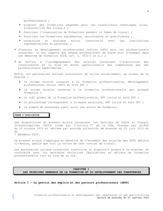 6
Formation professionnelle et développement des compétences et des qualifications
Accord de branche du 21 janvier 2021
professionnels ;
 proposer des formations adaptées pour les travailleurs handicapés (lieu,
accessibilité des locaux…) ;
 favoriser l’organisation de formations pendant le temps de travail ;
 favoriser les formations diplômantes, certifiantes et qualifiantes ;
 construire un dialogue social constructif avec les institutions
représentatives du personnel ;
 d’assurer le développement professionnel continu (DPC) pour les professionnels
concernés. Il est rappelé que chaque professionnel de santé doit s’engager dans
une démarche de formation (CSP, art. L. 4021-1 et s.) ;
 de veiller à l’accompagnement des salariés concernant l’acquisition des
connaissances et la mise en œuvre opérationnelle des compétences par des
professionnels expérimentés.
Enfin, les partenaires sociaux conviennent de suivre annuellement, au niveau de la
branche :
 le volume horaire consacré à la formation professionnelle, développement
professionnel inclus (DPC) et hors DPC ;
 le volume horaire consacré à la formation professionnelle par groupes
d’emplois ;
 le coût global de la formation professionnelle, DPC inclus et hors DPC ;
 le pourcentage correspondant à la masse salariale, DPC inclus et hors DPC ;
 le nombre de personnes ayant suivi une action de formation.
CHAMP D’APPLICATION
Les dispositions du présent Accord concernent les Services de Santé au Travail
Interentreprises (SSTI) visés par l’article 1er
de la CCN, étendue par arrêté
du 18 octobre 1976 et révisée par accords collectifs de branche du 20 juin 2013 et
du
7 décembre 2016.
Le présent accord s’applique au bénéfice de l’ensemble des salariés des SSTI définis
ci-dessus, quelle que soit la nature de leur contrat de travail.
Les partenaires sociaux souhaitent construire un dispositif propre à la branche, en
conformité avec les dernières évolutions législatives en matière de formation
professionnelle tout au long de la vie.
CHAPITRE 1
LES PRINCIPES GENERAUX DE LA FORMATION ET DU DEVELOPPEMENT DES COMPETENCES
Article 1 Ŕ La gestion des emplois et des parcours professionnels (GEPP)
 