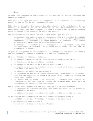 7
Formation professionnelle et développement des compétences et des qualifications
Accord de branche du 21 janvier 2021
 Objet
La GEPP (qui comprend la GPEC) constitue une démarche de gestion anticipée des
ressources humaines.
Elle vise à anticiper les besoins en compétences et en effectifs, en fonction des
évolutions des métiers et de la stratégie du SSTI.
Elle vise à déterminer les mesures les plus adaptées à la satisfaction de ces
besoins , notamment en matière de formation, de mobilité professionnelle et de
recrutement, planifiées dans le temps. Elle vise à assurer l’égalité professionnelle
entre les femmes et les hommes et la mixité des emplois.
Les partenaires sociaux rappellent que la GEPP permet, par ailleurs :
− d’accompagner les salariés dans les changements liés à l’évolution des emplois
et dans l’organisation du travail, à travers le plan de développement des
compétences, les abondements au compte personnel de formation, la validation
des acquis de l’expérience, le bilan de compétences ;
− d’accompagner les salariés dans le développement de leur qualification, dans
leur déroulement de carrière, leur parcours professionnel, leur mobilité, et
en améliorer le suivi.
Un plan de GEPP permet au SSTI d’anticiper les conséquences des évolutions liées à
ses environnements (interne et externe) et à ses choix stratégiques.
Il a pour finalité de déterminer notamment :
− les grandes orientations de la formation professionnelle dans le SSTI ;
− les compétences et qualifications à acquérir ;
− les catégories de salariés et d’emplois prioritaires ;
− les moyens et les actions à mettre en œuvre à court et à moyen termes, pour
faire face à ces évolutions ;
− les objectifs en matière de recrutement ;
− les objectifs en matière d’accueil d’alternants, leurs modalités d’accueil,
ainsi que les moyens mis en œuvre à la formation et l'insertion durable des
jeunes dans l'emploi ;
− les moyens mis en œuvre à la formation, l’insertion dans l'emploi et
l’amélioration des conditions de travail des salariés âgés, ainsi qu’à la
transmission des savoirs et des compétences.
Par ailleurs, pour l’ensemble de ces finalités, le plan de GEPP détermine :
− les objectifs de réduction des inégalités entre les femmes et les hommes et
les moyens mis en œuvre ;
− les objectifs en matière de mixité des emplois et les moyens mis en œuvre.
Il est précisé que la démarche de GPEC/GEPP comporte plusieurs étapes :
− identification de la problématique et analyse de la situation ;
− définition d’un plan d’action ;
− mise en œuvre et évaluation du plan d’action.
 