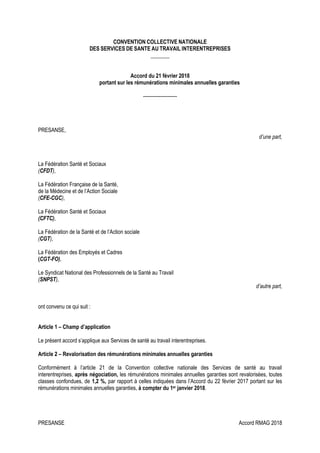 PRESANSE Accord RMAG 2018
CONVENTION COLLECTIVE NATIONALE
DES SERVICES DE SANTE AU TRAVAIL INTERENTREPRISES
_______
Accord du 21 février 2018
portant sur les rémunérations minimales annuelles garanties
---------------------
PRESANSE,
d’une part,
La Fédération Santé et Sociaux
(CFDT),
La Fédération Française de la Santé,
de la Médecine et de l’Action Sociale
(CFE-CGC),
La Fédération Santé et Sociaux
(CFTC),
La Fédération de la Santé et de l’Action sociale
(CGT),
La Fédération des Employés et Cadres
(CGT-FO),
Le Syndicat National des Professionnels de la Santé au Travail
(SNPST),
d’autre part,
ont convenu ce qui suit :
Article 1 – Champ d’application
Le présent accord s’applique aux Services de santé au travail interentreprises.
Article 2 – Revalorisation des rémunérations minimales annuelles garanties
Conformément à l’article 21 de la Convention collective nationale des Services de santé au travail
interentreprises, après négociation, les rémunérations minimales annuelles garanties sont revalorisées, toutes
classes confondues, de 1,2 %, par rapport à celles indiquées dans l’Accord du 22 février 2017 portant sur les
rémunérations minimales annuelles garanties, à compter du 1er janvier 2018.
 