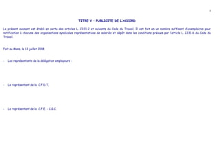 4
TITRE V – PUBLICITE DE L’ACCORD
Le présent avenant est établi en vertu des articles L. 2221-2 et suivants du Code du Travail. Il est fait en un nombre suffisant d’exemplaires pour
notification à chacune des organisations syndicales représentatives de salariés et dépôt dans les conditions prévues par l’article L. 2231-6 du Code du
Travail.
Fait au Mans, le 13 juillet 2018
- Les représentants de la délégation employeurs :
- Le représentant de la C.F.D.T.
- Le représentant de la C.F.E. - C.G.C.
 