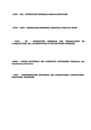 - CFDT - FGA - FEDERATION GENERALE AGRO-ALIMENTAIRE
- CFTC – CSFV - FEDERATION COMMERCE, SERVICES, FORCE DE VENTE
- FGTA - FO - FEDERATION GENERALE DES TRAVAILLEURS DE
L'AGRICULTURE, DE L'ALIMENTATION ET DES SECTEURS CONNEXES
-UNSA – UNION NATIONALE DES SYNDICATS AUTONOMES Fédération des
Commerces et Services
- CNCT - CONFEDERATION NATIONALE DES CHARCUTIERS, CHARCUTIERS-
TRAITEURS, TRAITEURS
 