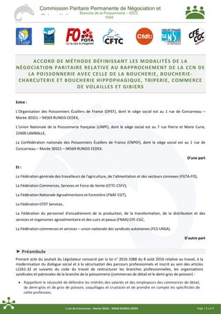 Page | 1 sur 71 rue de Concarneau - Marée 30321 - 94569 RUNGIS CEDEX
Commission Paritaire Permanente de Négociation et
d'Interprétation
Branche de la Poissonnerie – IDCC
1504
ACCORD DE MÉTHODE DÉFINISSANT LES MODALITÉS DE LA
NÉGOCIATION PARITAIRE RELATIVE AU RAPPROCHEMENT DE LA CCN DE
LA POISSONNERIE AVEC CELLE DE LA BOUCHERIE, BOUCHERIE-
CHARCUTERIE ET BOUCHERIE HIPPOPHAGIQUE, TRIPERIE, COMMERCE
DE VOLAILLES ET GIBIERS
Entre :
L’Organisation des Poissonniers Écaillers de France (OPEF), dont le siège social est au 1 rue de Concarneau –
Marée 30321 – 94569 RUNGIS CEDEX,
L’Union Nationale de la Poissonnerie française (UNPF), dont le siège social est au 7 rue Pierre et Marie Curie,
22400 LAMBALLE,
La Confédération nationale des Poissonniers Écaillers de France (CNPEF), dont le siège social est au 1 rue de
Concarneau – Marée 30321 – 94569 RUNGIS CEDEX.
D'une part
Et :
La Fédération générale des travailleurs de l'agriculture, de l’alimentation et des secteurs connexes (FGTA-FO),
La Fédération Commerces, Services et Force de Vente (CFTC-CSFV),
La Fédération Nationale Agroalimentaire et Forestière (FNAF-CGT),
La Fédération CFDT Services,
La Fédération du personnel d’encadrement de la production, de la transformation, de la distribution et des
services et organismes agroalimentaire et des cuirs et peaux (FNAA) CFE-CGC,
La Fédération commerces et services – union nationale des syndicats autonomes (FCS-UNSA).
D'autre part
 Préambule
Prenant acte du souhait du Législateur consacré par la loi n° 2016-1088 du 8 août 2016 relative au travail, à la
modernisation du dialogue social et à la sécurisation des parcours professionnels et inscrit au sein des articles
L2261-32 et suivants du code du travail de restructurer les branches professionnelles, les organisations
syndicales et patronales de la branche de la poissonnerie (commerces de détail et le demi-gros de poisson) :
 Rappellent la nécessité de défendre les intérêts des salariés et des employeurs des commerces de détail,
de demi-gros et de gros de poisson, coquillages et crustacés et de prendre en compte les spécificités de
cette profession,
 