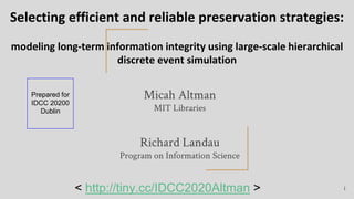 Selecting efficient and reliable preservation strategies:
modeling long-term information integrity using large-scale hierarchical
discrete event simulation
Micah Altman
MIT Libraries
Richard Landau
Program on Information Science
1
Prepared for
IDCC 20200
Dublin
< http://tiny.cc/IDCC2020Altman >
 