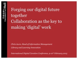 Forging our digital future
together
Collaboration as the key to
making ‘digital’ work
Chris Awre, Head of Information Management
Library and Learning Innovation
International Digital Curation Conference, 9-10th
February 2015
 