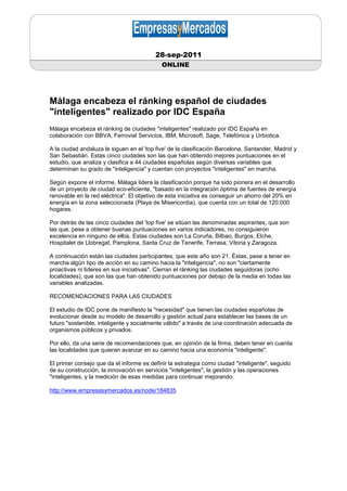 28-sep-2011
                                            ONLINE




Málaga encabeza el ránking español de ciudades
"inteligentes" realizado por IDC España
Málaga encabeza el ránking de ciudades "inteligentes" realizado por IDC España en
colaboración con BBVA, Ferrovial Servicios, IBM, Microsoft, Sage, Telefónica y Urbiotica.

A la ciudad andaluza le siguen en el 'top five' de la clasificación Barcelona, Santander, Madrid y
San Sebastián. Estas cinco ciudades son las que han obtenido mejores puntuaciones en el
estudio, que analiza y clasifica a 44 ciudades españolas según diversas variables que
determinan su grado de "inteligencia" y cuentan con proyectos "inteligentes" en marcha.

Según expone el informe, Málaga lidera la clasificación porque ha sido pionera en el desarrollo
de un proyecto de ciudad eco-eficiente, "basado en la integración óptima de fuentes de energía
renovable en la red eléctrica". El objetivo de esta iniciativa es conseguir un ahorro del 20% en
energía en la zona seleccionada (Playa de Misericordia), que cuenta con un total de 120.000
hogares.

Por detrás de las cinco ciudades del 'top five' se sitúan las denominadas aspirantes, que son
las que, pese a obtener buenas puntuaciones en varios indicadores, no consiguieron
excelencia en ninguno de ellos. Estas ciudades son La Coruña, Bilbao, Burgos, Elche,
Hospitalet de Llobregat, Pamplona, Santa Cruz de Tenerife, Terrasa, Vitoria y Zaragoza.

A continuación están las ciudades participantes, que este año son 21. Éstas, pese a tener en
marcha algún tipo de acción en su camino hacia la "inteligencia", no son "ciertamente
proactivas ni líderes en sus iniciativas". Cierran el ránking las ciudades seguidoras (ocho
localidades), que son las que han obtenido puntuaciones por debajo de la media en todas las
variables analizadas.

RECOMENDACIONES PARA LAS CIUDADES

El estudio de IDC pone de manifiesto la "necesidad" que tienen las ciudades españolas de
evolucionar desde su modelo de desarrollo y gestión actual para establecer las bases de un
futuro "sostenible, inteligente y socialmente válido" a través de una coordinación adecuada de
organismos públicos y privados.

Por ello, da una serie de recomendaciones que, en opinión de la firma, deben tener en cuenta
las localidades que quieran avanzar en su camino hacia una economía "inteligente".

El primer consejo que da el informe es definir la estrategia como ciudad "inteligente", seguido
de su construcción, la innovación en servicios "inteligentes", la gestión y las operaciones
"inteligentes, y la medición de esas medidas para continuar mejorando.

http://www.empresasymercados.es/node/184835
 