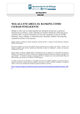 20-Sep-2011
                                                    ONLINE




MÁLAGA ENCABEZA EL RANKING COMO
CIUDAD INTELIGENTE
Málaga se sitúa como la ciudad española más inteligente del país por su grado de
implantación tecnológica, según el Ranking de Ciudades Inteligentes elaborado por la
consultora IDC, el cual ha examinado a las 44 urbes españolas con más de 150.000
habitantes. Junto a Málaga, se sitúan Barcelona, Santander, Madrid y San Sebastián,
ocupando los primeros cinco puestos.

Málaga encabeza el ranking de ciudades 'inteligentes' realizado por IDC. Le siguen en la lista Barcelona, Santander,
Madrid y San Sebastián.

Estas cinco ciudades son las que han obtenido mejores puntuaciones en el estudio, que analiza y clasifica a 44
ciudades españolas según diversas variables que determinan su grado de 'inteligencia' y cuentan con proyectos
'inteligentes' en marcha.

Según expone el informe, Málaga lidera la clasificación por ser pionera en el desarrollo del proyecto
Smartcity, de ciudad eco-eficiente, "basado en la integración óptima de fuentes de energía renovable en la
red eléctrica". La iniciativa consigue un ahorro del 20% en energía en la zona seleccionada (Playa de
Misericordia), que cuenta con un total de 120.000 hogares.

El estudio de IDC pone de manifiesto la "necesidad" que tienen las ciudades españolas de evolucionar desde el
modelo de desarrollo y gestión actual para establecer las bases de un futuro "sostenible, inteligente y socialmente
válido" a través de una coordinación adecuada de organismos públicos y privados.

http://energia.malaga.eu/ambiente/agmem/portal/menu/portada/portadad/destacado_004
5
 