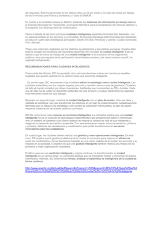 de respuesta. Éste ha disminuido en los últimos años un 25 por ciento y se sitúa de media por debajo
de los 8 minutos para Policía y bomberos y 7 para el SAMUR.

En cuanto a la movilidad urbana en Madrid, destacan los sistemas de información en tiempo real de
la Empresa Municipal de Transportes, el proyecto MOVELE para la implantación del vehículo eléctrico y
el programa Car Sharing (vehículo multiusuario).

Cierra el listado de las cinco primeras ciudades inteligentes españolas Donostia-San Sebastián, con
un especial énfasis en los servicios y la movilidad. El proyecto Estrategia 2020 Donostia-San Sebastián
se basa en cuatro ejes estratégicos principales: Diseño en DSS; Personas y valores; Ciudad conectada;
Vivir, disfrutar.

"Pese a los esfuerzos realizados por los distintos ayuntamientos y las políticas europeas, España debe
todavía recoger los beneficios del importante desarrollo del concepto de ciudad inteligente. Esto es
debido a que el marco de trabajo de una ciudad inteligente no es exclusivo de los organismos
públicos, sino que requiere de la participación de entidades privadas y de cierta madurez social", ha
explicado Achaerandio.

RECOMENDACIONES PARA CIUDADES INTELIGENTES

Como parte del informe, IDC ha apuntado cinco recomendaciones a tener en cuenta por aquellas
ciudades que quieran avanzar en su camino hacia una economía inteligente.

  En primer lugar, IDC recomienda a las ciudades definir la estrategia como ciudad inteligente. Las
ciudades sostenibles son los mejores lugares para vivir y resultan menos caras de gestionar. Ciudades
de todo el mundo compiten por atraer inversiones, habitantes que incrementen su PIB y turistas. Cada
una de ellas ha de cuidar su desarrollo sostenible de cara al futuro y evaluar claramente los aspectos
más relevantes sobre los que trabajar.

Después, en segundo lugar, construir la ciudad inteligente con un plan de acción. Una vez clara y
validada la estrategia, hay que transformar los objetivos en un plan de implementación cuidadosamente
diseñado que se adecue a la estrategia y con puntos de valoración mensurables. El plan de acción
requerirá colaboración de actores públicos y privados.

IDC fija como tercer paso innovar en servicios inteligentes. La compañía explica que una ciudad
inteligente no es un conjunto de tecnologías independientes que proporcionan datos e información,
sino un sistema de sistemas cuyo último objetivo es mejorar la calidad de vida de sus habitantes y
asegurar su desarrollo económico sostenible. Con este enfoque en mente, todos los servicios, públicos
y privados, deberían ser reevaluados y cuestionados para poder transformarse en servicios
innovadores para los ciudadanos.

En cuarto lugar, las ciudades deben realizar una gestión y unas operaciones inteligentes. En este
caso, IDC explica que la gestión profesional de la ciudad es necesaria para mejorar en eficiencia,
medir los rendimientos y tomar decisiones basadas en una visión realista de la ciudad, los servicios y su
impacto en la sociedad. El objetivo es que una gestión inteligente también implica una mejora de los
procesos y mejor organización ciudadana.

El último paso es una medición inteligente y mejora continua. La transformación en ciudad
inteligente es un camino largo. La compañía destaca que es importante mediar y comunicar los logros
intermedios. Además, IDC recomienda revisar, analizar y replanificar la inteligencia de la ciudad de
forma continua

http://www.enertic.org/ActualidadDesarrollo?param1=533&param2=M%C3%A1laga%20se%2
0hace%20con%20el%20t%C3%ADtulo%20de%20ciudad%20m%C3%A1s%20Inteligente
 