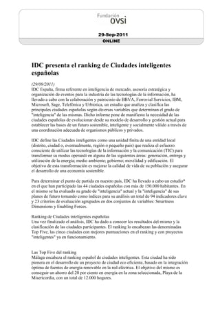 29-Sep-2011
                                         ONLINE




IDC presenta el ranking de Ciudades inteligentes
españolas
(29/09/2011)
IDC España, firma referente en inteligencia de mercado, asesoría estratégica y
organización de eventos para la industria de las tecnologías de la información, ha
llevado a cabo con la colaboración y patrocinio de BBVA, Ferrovial Servicios, IBM,
Microsoft, Sage, Telefónica y Urbiotica, un estudio que analiza y clasifica las
principales ciudades españolas según diversas variables que determinan el grado de
"inteligencia" de las mismas. Dicho informe pone de manifiesto la necesidad de las
ciudades españolas de evolucionar desde su modelo de desarrollo y gestión actual para
establecer las bases de un futuro sostenible, inteligente y socialmente válido a través de
una coordinación adecuada de organismos públicos y privados.

IDC define las Ciudades inteligentes como una unidad finita de una entidad local
(distrito, ciudad o, eventualmente, región o pequeño país) que realiza el esfuerzo
consciente de utilizar las tecnologías de la información y la comunicación (TIC) para
transformar su modus operandi en alguna de las siguientes áreas: generación, entrega y
utilización de la energía; medio ambiente; gobierno; movilidad y edificación. El
objetivo de esta transformación es mejorar la calidad de vida de su población y asegurar
el desarrollo de una economía sostenible.

Para determinar el punto de partida en nuestro país, IDC ha llevado a cabo un estudio*
en el que han participado las 44 ciudades españolas con más de 150.000 habitantes. En
el mismo se ha evaluado su grado de "inteligencia" actual y la "inteligencia" de sus
planes de futuro tomando como índices para su análisis un total de 94 indicadores clave
y 23 criterios de evaluación agrupados en dos conjuntos de variables: Smartness
Dimensions y Enabling Forces.

Ranking de Ciudades inteligentes españolas
Una vez finalizado el análisis, IDC ha dado a conocer los resultados del mismo y la
clasificación de las ciudades participantes. El ranking lo encabezan las denominadas
Top Five, las cinco ciudades con mejores puntuaciones en el ranking y con proyectos
"inteligentes" ya en funcionamiento.


Las Top Five del ranking
Málaga encabeza el ranking español de ciudades inteligentes. Esta ciudad ha sido
pionera en el desarrollo de un proyecto de ciudad eco eficiente, basado en la integración
óptima de fuentes de energía renovable en la red eléctrica. El objetivo del mismo es
conseguir un ahorro del 20 por ciento en energía en la zona seleccionada, Playa de la
Misericordia, con un total de 12.000 hogares.
 