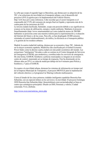 La urbe que ocupa el segundo lugar es Barcelona, que destaca por su adopción de las
TIC y las soluciones de movilidad en el transporte urbano, con el desarrollo del
proyecto LIVE (Logística per a la Implementació del Vehicle Elèctric,
http://w41.bcn.cat/) como referencia. Cabe recordar que el sector transporte es el
responsable del 37,9% del consumo de energía final en España y representa más de la
cuarta parte de las emisiones de CO2
La tercera ciudad clasificada, Santander, ocupa esta posición debido a sus significativos
avances en las áreas de edificación, energía y medio ambiente. Mediante el proyecto
SmartSantander (http://www.smartsantander.eu/) esta ciudad de menos de 200.000
habitantes se posiciona como una muestra realista para la experimentación y evaluación
del Internet del futuro y de las cosas. Para ello, se han desplegado 20.000 sensores
orientados al control medioambiental y de tráfico, la eficiencia en el transporte público
y la gestión de los residuos urbanos.

Madrid, la cuarta ciudad del ranking, destaca por su economía y base TIC. Además de
ser la mayor economía española, Madrid ha sido clasificada por el Global Economic
Power Index como la décimo cuarta ciudad con más poder económico del mundo. Las
actuaciones "inteligentes" llevadas a cabo se centran en el Centro Integrado de Servicios
de Emergencia (CISEM), que moderniza y coordina todos los servicios de emergencia.
De esta forma, SAMUR, bomberos y policías municipales se integran en un mismo
centro de control, mejorando así su tiempo de respuesta. Éste ha disminuido en los
últimos años un 25% y se sitúa de media por debajo de los 8 minutos para Policía y
bomberos y 7 para el SAMUR.

En cuanto a la movilidad urbana, destacan los sistemas de información en tiempo real
de la Empresa Municipal de Transportes, el proyecto MOVELE para la implantación
del vehículo eléctrico y el programa Car Sharing (vehículo multiusuario).

Cierra el listado de las cinco primeras ciudades inteligentes españolas Donostia-San
Sebastián, con un especial énfasis en los servicios y la movilidad. El proyecto Estrategia
2020 Donostia-San Sebastián (http://donostiafuture.com/cas/portada.php) se basa en
cuatro ejes estratégicos principales: Diseño en DSS; Personas y valores; Ciudad
conectada; Vivir, disfrutar.

http://www.ovsi.com/noticias_inicio.php
 