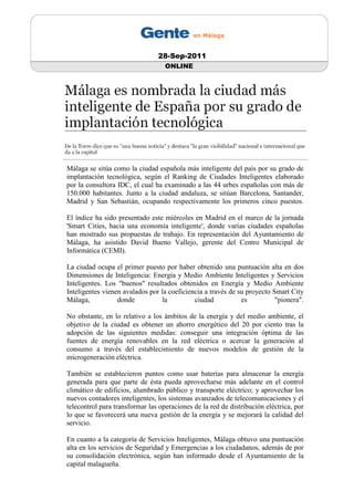 28-Sep-2011
                                   ONLINE




Málaga se sitúa como la ciudad española más inteligente del país por su grado de
implantación tecnológica, según el Ranking de Ciudades Inteligentes elaborado
por la consultora IDC, el cual ha examinado a las 44 urbes españolas con más de
150.000 habitantes. Junto a la ciudad andaluza, se sitúan Barcelona, Santander,
Madrid y San Sebastián, ocupando respectivamente los primeros cinco puestos.

El índice ha sido presentado este miércoles en Madrid en el marco de la jornada
'Smart Cities, hacia una economía inteligente', donde varias ciudades españolas
han mostrado sus propuestas de trabajo. En representación del Ayuntamiento de
Málaga, ha asistido David Bueno Vallejo, gerente del Centro Municipal de
Informática (CEMI).

La ciudad ocupa el primer puesto por haber obtenido una puntuación alta en dos
Dimensiones de Inteligencia: Energía y Medio Ambiente Inteligentes y Servicios
Inteligentes. Los "buenos" resultados obtenidos en Energía y Medio Ambiente
Inteligentes vienen avalados por la coeficiencia a través de su proyecto Smart City
Málaga,           donde          la          ciudad           es          "pionera".

No obstante, en lo relativo a los ámbitos de la energía y del medio ambiente, el
objetivo de la ciudad es obtener un ahorro energético del 20 por ciento tras la
adopción de las siguientes medidas: conseguir una integración óptima de las
fuentes de energía renovables en la red eléctrica o acercar la generación al
consumo a través del establecimiento de nuevos modelos de gestión de la
microgeneración eléctrica.

También se establecieron puntos como usar baterías para almacenar la energía
generada para que parte de ésta pueda aprovecharse más adelante en el control
climático de edificios, alumbrado público y transporte eléctrico; y aprovechar los
nuevos contadores inteligentes, los sistemas avanzados de telecomunicaciones y el
telecontrol para transformar las operaciones de la red de distribución eléctrica, por
lo que se favorecerá una nueva gestión de la energía y se mejorará la calidad del
servicio.

En cuanto a la categoría de Servicios Inteligentes, Málaga obtuvo una puntuación
alta en los servicios de Seguridad y Emergencias a los ciudadanos, además de por
su consolidación electrónica, según han informado desde el Ayuntamiento de la
capital malagueña.
 