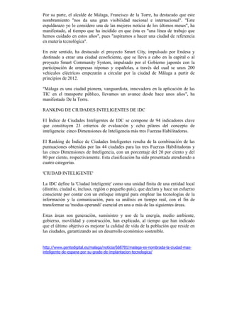Por su parte, el alcalde de Málaga, Francisco de la Torre, ha destacado que este
nombramiento "nos da una gran visibilidad nacional e internacional". "Este
espaldarazo yo lo considero una de las mejores noticia de los últimos meses", ha
manifestado, al tiempo que ha incidido en que ésta es "una línea de trabajo que
hemos cuidado en estos años", pues "aspiramos a hacer una ciudad de referencia
en materia tecnológica".

En este sentido, ha destacado el proyecto Smart City, impulsado por Endesa y
destinado a crear una ciudad ecoeficiente, que se lleva a cabo en la capital o al
proyecto Smart Community System, impulsado por el Gobierno japonés con la
participación de empresas niponas y españolas, a través del cual se unos 200
vehículos eléctricos empezarán a circular por la ciudad de Málaga a partir de
principios de 2012.

"Málaga es una ciudad pionera, vanguardista, innovadora en la aplicación de las
TIC en el transporte público, llevamos un avance desde hace unos años", ha
manifestado De la Torre.

RANKING DE CIUDADES INTELIGENTES DE IDC

El Índice de Ciudades Inteligentes de IDC se compone de 94 indicadores clave
que constituyen 23 criterios de evaluación y ocho pilares del concepto de
inteligencia: cinco Dimensiones de Inteligencia más tres Fuerzas Habilitadoras.

El Ranking de Índice de Ciudades Inteligentes resulta de la combinación de las
puntuaciones obtenidas por las 44 ciudades para las tres Fuerzas Habilitadoras y
las cinco Dimensiones de Inteligencia, con un porcentaje del 20 por ciento y del
80 por ciento, respectivamente. Esta clasificación ha sido presentada atendiendo a
cuatro categorías.

'CIUDAD INTELIGENTE'

La IDC define la 'Ciudad Inteligente' como una unidad finita de una entidad local
(distrito, ciudad o, incluso, región o pequeño país), que declara y hace un esfuerzo
consciente por contar con un enfoque integral para emplear las tecnologías de la
información y la comunicación, para su análisis en tiempo real, con el fin de
transformar su 'modus operandi' esencial en una o más de las siguientes áreas.

Estas áreas son generación, suministro y uso de la energía, medio ambiente,
gobierno, movilidad y construcción, han explicado, al tiempo que han indicado
que el último objetivo es mejorar la calidad de vida de la población que reside en
las ciudades, garantizando así un desarrollo económico sostenible.


http://www.gentedigital.es/malaga/noticia/668781/malaga-es-nombrada-la-ciudad-mas-
inteligente-de-espana-por-su-grado-de-implantacion-tecnologica/
 