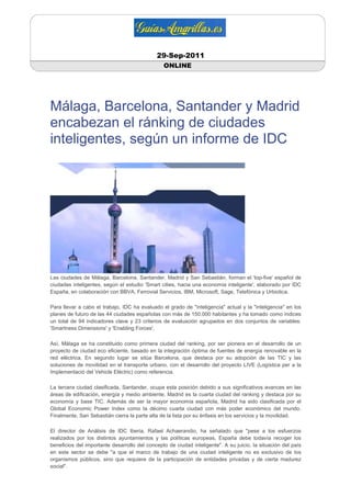 29-Sep-2011
                                                ONLINE




Málaga, Barcelona, Santander y Madrid
encabezan el ránking de ciudades
inteligentes, según un informe de IDC




Las ciudades de Málaga, Barcelona, Santander, Madrid y San Sebastián, forman el 'top-five' español de
ciudades inteligentes, según el estudio 'Smart cities, hacia una economía inteligente', elaborado por IDC
España, en colaboración con BBVA, Ferrovial Servicios, IBM, Microsoft, Sage, Telefónica y Urbiotica.

Para llevar a cabo el trabajo, IDC ha evaluado el grado de "inteligencia" actual y la "inteligencia" en los
planes de futuro de las 44 ciudades españolas con más de 150.000 habitantes y ha tomado como índices
un total de 94 indicadores clave y 23 criterios de evaluación agrupados en dos conjuntos de variables:
'Smartness Dimensions' y 'Enabling Forces'.

Así, Málaga se ha constituido como primera ciudad del ranking, por ser pionera en el desarrollo de un
proyecto de ciudad eco eficiente, basado en la integración óptima de fuentes de energía renovable en la
red eléctrica. En segundo lugar se sitúa Barcelona, que destaca por su adopción de las TIC y las
soluciones de movilidad en el transporte urbano, con el desarrollo del proyecto LIVE (Logística per a la
Implementació del Vehicle Elèctric) como referencia.

La tercera ciudad clasificada, Santander, ocupa esta posición debido a sus significativos avances en las
áreas de edificación, energía y medio ambiente. Madrid es la cuarta ciudad del ranking y destaca por su
economía y base TIC. Además de ser la mayor economía española, Madrid ha sido clasificada por el
Global Economic Power Index como la décimo cuarta ciudad con más poder económico del mundo.
Finalmente, San Sebastián cierra la parte alta de la lista por su énfasis en los servicios y la movilidad.

El director de Análisis de IDC Iberia, Rafael Achaerandio, ha señalado que "pese a los esfuerzos
realizados por los distintos ayuntamientos y las políticas europeas, España debe todavía recoger los
beneficios del importante desarrollo del concepto de ciudad inteligente". A su juicio, la situación del país
en este sector se debe "a que el marco de trabajo de una ciudad inteligente no es exclusivo de los
organismos públicos, sino que requiere de la participación de entidades privadas y de cierta madurez
social".
 