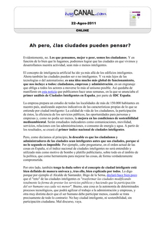 22–Agos-2011

                                        ONLINE




Evidentemente, no. Los que pensamos, mejor o peor, somos los ciudadanos. Y en
función de lo bien que lo hagamos, podremos lograr que las ciudades en que vivimos y
desarrollamos nuestra actividad, sean más o menos inteligentes.

El concepto de inteligencia artificial ha ido ya más allá de los edificios inteligentes.
Ahora también las ciudades pueden ser o no inteligentes. Y va más lejos de las
tecnologías o del automatismo; es una idea mucho más global de funcionamiento,
que nos incluye a todos: ciudadanos, empresas y administración, en un engranaje
que obliga a todos los actores a moverse lo más al unísono posible. Así quedaba de
manifiesto en esta noticia que publicamos hace unas semanas, en la que se anunciaba el
primer análisis de Ciudades Inteligentes en España, por parte de IDC España.

La empresa prepara un estudio de todas las localidades de más de 150.000 habitantes en
nuestro país, analizando aspectos indicativos de las características propias de lo que se
entiende por ciudad inteligente: La calidad de vida de los ciudadanos, la participación
de éstos, la eficiencia de los servicios públicos, las oportunidades para personas y
empresas y, como no podía ser menos, la mejora en las condiciones de sostenibilidad
medioambiental. Serán estudiados indicadores como comunicaciones, movilidad,
servicios, relaciones con las administraciones, o consumo de energía y agua. A partir de
los resultados, se creará el primer índice nacional de ciudades inteligentes.

Pero, como decíamos al principio, lo deseable es que los ciudadanos y
administradores de las ciudades sean inteligentes antes que sus ciudades, porque si
no lo segundo es imposible. Por ejemplo, cabe preguntarse, en el orden actual de las
cosas en España, si el índice nacional de ciudades inteligentes no será entendido y
utilizado más como motivo de bombo y platillo publicitario, sobre todo en el ámbito de
la política, que como herramienta para mejorar las cosas, de forma verdaderamente
comprometida.

Por otro lado, también tengo la duda sobre si el concepto de ciudad inteligente está
bien definido de manera unívoca y, tras ello, bien explicado por todos. Lo digo
porque por ejemplo el Alcalde de Santander, Iñigo de la Serna, declaró hace bien poco
que el "reto" de las ciudades inteligentes es "trasformar las ciudades modificando
totalmente la forma de prestar los servicios públicos y haciendo que la participación
del ser humano sea cada vez menor". Bueno, una cosa es la autonomía de determinados
procesos tecnológicos, que podrá agilizar el trabajo a la administración y empresas, y
otra muy distinta decir que el ser humano debe participar menos, cuando se trata
precisamente de todo lo contrario: No hay ciudad inteligente, ni sostenibilidad, sin
participación ciudadana. Mal discurso, vaya.
 