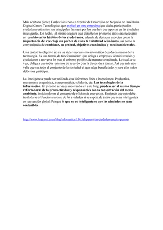 Más acertado parece Carles Sans Pons, Director de Desarrollo de Negocio de Barcelona
Digital Centro Tecnológico, que explicó en otra entrevista que dicha participación
ciudadana está entre los principales factores por los que hay que apostar en las ciudades
inteligentes. De hecho, él mismo asegura que durante los primeros años será necesario
un cambio en los hábitos de los ciudadanos, además de destacar aspectos como la
importancia del reciclaje sin perder de vista la viabilidad económica, así como la
conveniencia de combinar, en general, objetivos económicos y medioambientales.

Una ciudad inteligente no es un súper mecanismo automático dejado en manos de la
tecnología. Es una forma de funcionamiento que obliga a empresas, administración y
ciudadanos a moverse lo más al unísono posible, de manera coordinada. Lo cual, a su
vez, obliga a que todos estemos de acuerdo con la dirección a tomar. Así que más nos
vale que sea todo el conjunto de la sociedad el que salga beneficiado, y para ello todos
debemos participar.

La inteligencia puede ser utilizada con diferentes fines e intenciones: Productiva,
meramente pragmática, comprometida, solidaria, etc. Las tecnologías de la
información, tal y como se viene mostrando en este blog, pueden ser al mismo tiempo
reforzadoras de la productividad y responsables con la conservación del medio
ambiente, incidiendo en el concepto de eficiencia energética. Entiendo que esto debe
trasladarse al funcionamiento de las ciudades si se espera de éstas que sean inteligentes
en un sentido global. Porque lo que no es inteligente es que las ciudades no sean
sostenibles.



http://www.haycanal.com/blog/informatica/154/Ah-pero---las-ciudades-pueden-pensar-
 