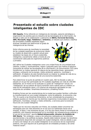 29-Sept-11

                                       ONLINE




IDC España, firma referente en inteligencia de mercado, asesoría estratégica y
organización de eventos para la industria de las tecnologías de la información, ha
llevado a cabo con la colaboración y patrocinio de BBVA, Ferrovial Servicios,
IBM, Microsoft, Sage, Telefónica y Urbiotica, un estudio que analiza y clasifica
las principales ciudades españolas según
diversas variables que determinan el grado de
inteligencia de las mismas.

Dicho informe pone de manifiesto la necesidad
de las ciudades españolas de evolucionar desde
su modelo de desarrollo y gestión actual para
establecer las bases de un futuro sostenible,
inteligente y socialmente válido a través de una
coordinación adecuada de organismos públicos
y privados.

IDC define las Ciudades inteligentes como una unidad finita de una entidad local
(distrito, ciudad o, eventualmente, región o pequeño país) que realiza el esfuerzo
consciente de utilizar las tecnologías de la información y la comunicación (TIC) para
transformar su modus operandi en alguna de las siguientes áreas: generación,
entrega y utilización de la energía; medio ambiente; gobierno; movilidad y
edificación. El objetivo de esta transformación es mejorar la calidad de vida de su
población y asegurar el desarrollo de una economía sostenible.

Para determinar el punto de partida en nuestro país, IDC ha llevado a cabo un
estudio en el que han participado las 44 ciudades españolas con más de 150.000
habitantes. En el mismo se ha evaluado su grado de “inteligencia” actual y la
“inteligencia” de sus planes de futuro tomando como índices para su análisis un
total de 94 indicadores clave y 23 criterios de evaluación agrupados en dos
conjuntos de variables: Smartness Dimensions y Enabling Forces.

Enabling Forces son las características de la ciudad que pueden facilitar o dificultar
su transformación en una ciudad inteligente, como la población, la economía y las
TIC. En cuanto a las Smartnes Dimensions, se han considerado los proyectos y
políticas puestos en marcha por los distintos organismos involucrados en gobierno,
edificación, movilidad, energía y medio ambiente, y servicios para la evolución
futura de una ciudad inteligente.

“Dado que los recursos naturales son finitos, las ciudades deben encontrar las
estrategias para ser más eficientes en el uso que sus habitantes hacen de la
energía, el agua, o las emisiones de gas, a la vez que hacen frente al incremento de
población, que impacta directamente en la movilidad, las infraestructuras públicas y
el uso de los servicios”, apunta Rafael Achaerandio, director de Análisis de
IDC Iberia. “Sin embargo, y pese a los esfuerzos realizados por los distintos
ayuntamientos y las políticas europeas, España debe todavía recoger los beneficios
del importante desarrollo del concepto de ciudad inteligente. Esto es debido a que
el marco de trabajo de una ciudad inteligente no es exclusivo de los organismos
públicos, sino que requiere de la participación de entidades privadas y de cierta
madurez social”.
 