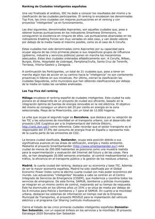 Ranking de Ciudades inteligentes españolas

Una vez finalizado el análisis, IDC ha dado a conocer los resultados del mismo y la
clasificación de las ciudades participantes. El ranking lo encabezan las denominadas
Top Five, las cinco ciudades con mejores puntuaciones en el ranking y con
proyectos “inteligentes” ya en funcionamiento.

Las diez siguientes, denominadas Aspirantes, son aquellas ciudades que, pese a
obtener buenas puntuaciones en los indicadores Smartness Dimensions, no
consiguieron la excelencia en ninguno de ellos. Las puntuaciones alcanzadas en los
indicadores Enabling Forces son muy variadas en este caso, y van desde valores
por debajo de la media hasta el máximo posible, como es el caso de A Coruña.

Estas ciudades han sido denominadas como Aspirantes por su capacidad para
ocupar alguna de las cinco primeras plazas si sus respectivos grupos de influencia
(gobierno, industria y servicios públicos) ponen en marcha los mecanismos
adecuados. Estas diez ciudades ordenadas alfabéticamente son: A Coruña, Bilbao,
Burgos, Elche, Hospitalet de Llobregat, Pamplona/Iruña, Santa Cruz de Tenerife,
Terrassa, Vitoria-Gasteiz y Zaragoza.

A continuación las Participantes, un total de 21 ciudades que, pese a tener en
marcha algún tipo de acción en su camino hacia la “inteligencia” no son ciertamente
proactivas ni líderes en sus iniciativas. Por último, cierran la clasificación las
ciudades Seguidoras, ocho municipios que han obtenido clasificaciones por debajo
de la media en todas las variables analizadas.

Las Top Five del ranking

Málaga encabeza el ranking español de ciudades inteligentes. Esta ciudad ha sido
pionera en el desarrollo de un proyecto de ciudad eco eficiente, basado en la
integración óptima de fuentes de energía renovable en la red eléctrica. El objetivo
del mismo es conseguir un ahorro del 20 por ciento en energía en la zona
seleccionada, Playa de la Misericordia, con un total de 12.000 hogares.

La urbe que ocupa el segundo lugar es Barcelona, que destaca por su adopción de
las TIC y las soluciones de movilidad en el transporte urbano, con el desarrollo del
proyecto LIVE (Logística per a la Implementació del Vehicle Elèctric,
http://w41.bcn.cat/) como referencia. Cabe recordar que el sector transporte es el
responsable del 37,9% del consumo de energía final en España y representa más
de la cuarta parte de las emisiones de CO2.

La tercera ciudad clasificada, Santander, ocupa esta posición debido a sus
significativos avances en las áreas de edificación, energía y medio ambiente.
Mediante el proyecto SmartSantander (http://www.smartsantander.eu/) esta
ciudad de menos de 200.000 habitantes se posiciona como una muestra realista
para la experimentación y evaluación del Internet del futuro y de las cosas. Para
ello, se han desplegado 20.000 sensores orientados al control medioambiental y de
tráfico, la eficiencia en el transporte público y la gestión de los residuos urbanos.

Madrid, la cuarta ciudad del ranking, destaca por su economía y base TIC. Además
de ser la mayor economía española, Madrid ha sido clasificada por el Global
Economic Power Index como la décimo cuarta ciudad con más poder económico del
mundo. Las actuaciones “inteligentes” llevadas a cabo se centran en el Centro
Integrado de Servicios de Emergencia (CISEM), que moderniza y coordina todos los
servicios de emergencia. De esta forma, SAMUR, bomberos y policías municipales
se integran en un mismo centro de control, mejorando así su tiempo de respuesta.
Éste ha disminuido en los últimos años un 25% y se sitúa de media por debajo de
los 8 minutos para Policía y bomberos y 7 para el SAMUR. En cuanto a la movilidad
urbana, destacan los sistemas de información en tiempo real de la Empresa
Municipal de Transportes, el proyecto MOVELE para la implantación del vehículo
eléctrico y el programa Car Sharing (vehículo multiusuario).

Cierra el listado de las cinco primeras ciudades inteligentes españolas Donostia-
San Sebastián, con un especial énfasis en los servicios y la movilidad. El proyecto
Estrategia 2020 Donostia-San Sebastián
 
