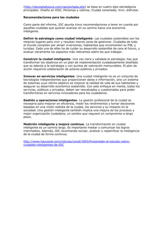 (http://donostiafuture.com/cas/portada.php) se basa en cuatro ejes estratégicos
principales: Diseño en DSS; Personas y valores; Ciudad conectada; Vivir, disfrutar.

Recomendaciones para las ciudades

Como parte del informe, IDC apunta cinco recomendaciones a tener en cuenta por
aquellas ciudades que quieran avanzar en su camino hacia una economía
inteligente.

Definir la estrategia como ciudad inteligente: Las ciudades sostenibles son los
mejores lugares para vivir y resultan menos caras de gestionar. Ciudades de todo
el mundo compiten por atraer inversiones, habitantes que incrementen su PIB, y
turistas. Cada una de ellas ha de cuidar su desarrollo sostenible de cara al futuro, y
evaluar claramente los aspectos más relevantes sobre los que trabajar.

Construir la ciudad inteligente: Una vez clara y validada la estrategia, hay que
transformar los objetivos en un plan de implementación cuidadosamente diseñado
que se adecúe a la estrategia y con puntos de valoración mensurables. El plan de
acción requerirá colaboración de actores públicos y privados.

Innovar en servicios inteligentes: Una ciudad inteligente no es un conjunto de
tecnologías independientes que proporcionan datos e información, sino un sistema
de sistemas cuyo último objetivo es mejorar la calidad de vida de sus habitantes y
asegurar su desarrollo económico sostenible. Con este enfoque en mente, todos los
servicios, públicos y privados, deben ser reevaluados y cuestionados para poder
transformarse en servicios innovadores para los ciudadanos.

Gestión y operaciones inteligentes: La gestión profesional de la ciudad es
necesaria para mejorar en eficiencia, medir los rendimientos y tomar decisiones
basadas en una visión realista de la ciudad, los servicios y su impacto en la
sociedad. Una gestión inteligente también implica una mejora de los procesos y
mejor organización ciudadana, un cambio que requiere un compromiso a largo
plazo.

Medición inteligente y mejora continua: La transformación en ciudad
inteligente es un camino largo. Es importante mediar y comunicar los logros
intermedios. Además, IDC recomienda revisar, analizar y replanificar la inteligencia
de la ciudad de forma continua.

http://www.haycanal.com/noticias/canal/1893/Presentado-el-estudio-sobre-
ciudades-inteligentes-de-IDC
 