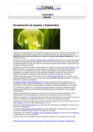 6-Oct-2011
                                          ONLINE



Recopilación de Agosto y Septiembre




Volvemos en esta ocasión a la recopilación bimensual, ya que en agosto, por vacaciones, los
productos y noticias fueron pocos. Eso sí, ha estado cerca de ser una mala idea, ya que
septiembre ha vuelto con fuerza en cuanto a nuevas tecnologías ecológicas, y ahora
la lista es amplia.
Comenzamos con las soluciones VMware View y ThinApp, que permiten a las escuelas reducir
el tiempo de despliegue de PCs pasando de 8 horas a 8 minutos, así como reducir el tiempo
de registro hasta en un 90 por ciento en máquinas antiguas. Esto permite un gran ahorro de
energía y emisiones de CO2.
Ejemplo de los cada vez más en boga puestos de trabajo virtuales es el FUTRO DC20-1 thin
client de Fujitsu, que consume menos potencia y energía que el PC más eficaz, genera
menos calor y es totalmente silencioso. Más allá de éstas particularidades, este tipo de
dispositivos, en general, dan otra idea del gasto energético ya que los recursos de un
potente PC central se compartan entre hasta 30 usuarios (en este caso concreto).
También están de moda los All-in-One, como el HP Compaq 8200 Elite, que cuenta con la
calificación ENERGY STAR y con la valoración Silver de EPEAT, además de ofrecer un 87% de
eficiencia en consumo energético.
El Logitech Wireless Solar Keyboard K750 recarga constantemente sus baterías con luz
ambiental gracias a células fotovoltaicas, y consiguen alimentar el dispositivo incluso en
interiores. La autonomía de funcionamiento en total oscuridad puede llegar a los 3 meses.
Las unidades de gestión de la energía de Logitech soportan sensores medioambientales
externos que permiten a los administradores monitorizar la temperatura y la humedad
remotamente.
Jetway han diseñado un chip que cumple con las funciones del microprocesador y de la
tarjeta gráfica, al mismo tiempo que mantiene los niveles de consumo al mínimo.
Edge Core presentó un switch provisto de fuentes de alimentación con una eficiencia superior
al 90%, ventiladores de velocidad variable y un diseño de capa física avanzado.
No faltaron durante estos dos meses muestras de tecnología LED, como estas cuatro: Por un
lado Verbatim, y por otro lado GlacialLight (1, 2 y 3).
Unitronics presentó EnergySaving, su nueva división dedicada a la telegestión multipunto de
la eficiencia energética.
La solución SAP Recycling Administration ha sido implantada en Panasonic para cumplir la
normativa medioambiental y reducir los costes de reciclaje.
Finalmente, IDC presentó su Estudio sobre Ciudades Inteligentes, tema del que ya hablamos
en este blog, no sin cierta polémica.
Visto lo visto, lo más probable es que en octubre volvamos a la recopilación mes a mes.


http://www.haycanal.com/blog/informatica/170/Recopilacion-de-Agosto-y-Septiembre
 