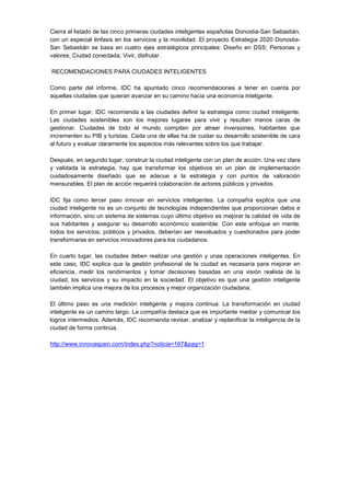 Cierra el listado de las cinco primeras ciudades inteligentes españolas Donostia-San Sebastián,
con un especial énfasis en los servicios y la movilidad. El proyecto Estrategia 2020 Donostia-
San Sebastián se basa en cuatro ejes estratégicos principales: Diseño en DSS; Personas y
valores; Ciudad conectada; Vivir, disfrutar.

RECOMENDACIONES PARA CIUDADES INTELIGENTES

Como parte del informe, IDC ha apuntado cinco recomendaciones a tener en cuenta por
aquellas ciudades que quieran avanzar en su camino hacia una economía inteligente.

En primer lugar, IDC recomienda a las ciudades definir la estrategia como ciudad inteligente.
Las ciudades sostenibles son los mejores lugares para vivir y resultan menos caras de
gestionar. Ciudades de todo el mundo compiten por atraer inversiones, habitantes que
incrementen su PIB y turistas. Cada una de ellas ha de cuidar su desarrollo sostenible de cara
al futuro y evaluar claramente los aspectos más relevantes sobre los que trabajar.

Después, en segundo lugar, construir la ciudad inteligente con un plan de acción. Una vez clara
y validada la estrategia, hay que transformar los objetivos en un plan de implementación
cuidadosamente diseñado que se adecue a la estrategia y con puntos de valoración
mensurables. El plan de acción requerirá colaboración de actores públicos y privados.

IDC fija como tercer paso innovar en servicios inteligentes. La compañía explica que una
ciudad inteligente no es un conjunto de tecnologías independientes que proporcionan datos e
información, sino un sistema de sistemas cuyo último objetivo es mejorar la calidad de vida de
sus habitantes y asegurar su desarrollo económico sostenible. Con este enfoque en mente,
todos los servicios, públicos y privados, deberían ser reevaluados y cuestionados para poder
transformarse en servicios innovadores para los ciudadanos.

En cuarto lugar, las ciudades deben realizar una gestión y unas operaciones inteligentes. En
este caso, IDC explica que la gestión profesional de la ciudad es necesaria para mejorar en
eficiencia, medir los rendimientos y tomar decisiones basadas en una visión realista de la
ciudad, los servicios y su impacto en la sociedad. El objetivo es que una gestión inteligente
también implica una mejora de los procesos y mejor organización ciudadana.

El último paso es una medición inteligente y mejora continua. La transformación en ciudad
inteligente es un camino largo. La compañía destaca que es importante mediar y comunicar los
logros intermedios. Además, IDC recomienda revisar, analizar y replanificar la inteligencia de la
ciudad de forma continúa.

http://www.innovaspain.com/index.php?noticia=167&pag=1
 