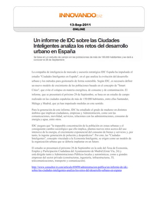 13-Sep-2011
                                     ONLINE




La compañía de inteligencia de mercado y asesoría estratégica IDC España ha impulsado el
estudio "Ciudades Inteligentes en España", en el que analiza la evolución del desarrollo
urbano y los métodos para gestionarlo de forma sostenible. Según IDC, es necesario definir
un nuevo modelo de crecimiento de las poblaciones basado en el concepto de "Smart
Cities", que evite el colapso en materia energética, de consumo y de contaminación. El
informe, que se presentará el próximo 28 de Septiembre, se basa en un estudio de campo
realizado en las ciudades españolas de más de 150.000 habitantes, entre ellas Santander,
Málaga y Madrid, que ya han impulsado medidas en este sentido.

Para la generación de este informe, IDC ha estudiado el grado de madurez en distintos
ámbitos que implican ciudadanos, empresas y Administración, como son las
comunicaciones, movilidad, servicios, relaciones con las administraciones, consumo de
energía y agua, entre otros.

IDC asegura que "la imparable concentración de la población en zonas urbanas y el
consiguiente cambio sociológico que ello implica, plantea nuevos retos acerca del uso
intensivo de la energía, el crecimiento exponencial del consumo de bienes y servicios y, por
tanto, la ingente generación de polución y desperdicios". Por esto, las "Ciudades
Inteligentes", concepto vinculado a la Economía Inteligente, se erigen como un modelo de
la organización urbana que se debería implantar en un futuro.

El estudio se presentará el próximo 28 de Septiembre en la sede del Área de Economía,
Empleo y Participación Ciudadana del Ayuntamiento de Madrid (Gran Vía, 24) y
está dirigido tanto a Administraciones Públicas locales y autonómicas, como a grandes
empresas del sector privado (constructoras, ingeniería, infraestructuras, TI,
telecomunicaciones, transporte y comunicación).

http://www.consultor-it.com/articulo/69498/administracion-publica/un-informe-de-idc-
sobre-las-ciudades-inteligentes-analiza-los-retos-del-desarrollo-urbano-en-espana
 