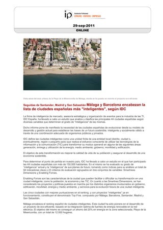 29-sep-2011
                                                         ONLINE




Vista aérea del área urbana de la Playa de la Misericordia de Málaga, donde se ha puesto en marcha el proyecto eco-eficiente


Seguidas de Santander, Madrid y San Sebastián Málaga
                                           y Barcelona encabezan la
lista de ciudades españolas más "inteligentes", según IDC
La firma de inteligencia de mercado, asesoría estratégica y organización de eventos para la industria de las TI,
IDC España, ha llevado a cabo un estudio que analiza y clasifica las principales 44 ciudades españolas según
diversas variables que determinan el grado de "inteligencia" de las mismas.

Dicho informe pone de manifiesto la necesidad de las ciudades españolas de evolucionar desde su modelo de
desarrollo y gestión actual para establecer las bases de un futuro sostenible, inteligente y socialmente válido a
través de una coordinación adecuada de organismos públicos y privados.

IDC define las ciudades inteligentes como una unidad finita de una entidad local (distrito, ciudad o,
eventualmente, región o pequeño país) que realiza el esfuerzo consciente de utilizar las tecnologías de la
información y la comunicación (TIC) para transformar su modus operandi en alguna de las siguientes áreas:
generación, entrega y utilización de la energía; medio ambiente; gobierno; movilidad y edificación.

El objetivo de esta transformación es mejorar la calidad de vida de su población y asegurar el desarrollo de una
economía sostenible.

Para determinar el punto de partida en nuestro país, IDC ha llevado a cabo un estudio en el que han participado
las 44 ciudades españolas con más de 150.000 habitantes. En el mismo se ha evaluado su grado de
“inteligencia” actual y la “inteligencia” de sus planes de futuro, tomando como índices para su análisis un total de
94 indicadores clave y 23 criterios de evaluación agrupados en dos conjuntos de variables: Smartness
Dimensions y Enabling Forces.

Enabling Forces son las características de la ciudad que pueden facilitar o dificultar su transformación en una
ciudad inteligente, como la población, la economía y las TIC. En cuanto a las Smartnes Dimensions, se han
considerado los proyectos y políticas puestos en marcha por los distintos organismos involucrados en gobierno,
edificación, movilidad, energía y medio ambiente, y servicios para la evolución futura de una ciudad inteligente.

Las cinco ciudades con mejores puntuaciones en el ranking, y con proyectos “inteligentes” ya en
funcionamiento, constituyen el denominado Top Five, compuesto por Málaga, Barcelona, Santander, Madrid y
San Sebastián.

Málaga encabeza el ranking español de ciudades inteligentes. Esta ciudad ha sido pionera en el desarrollo de
un proyecto de eco-eficiente, basado en la integración óptima de fuentes de energía renovable en la red
eléctrica. El objetivo del mismo es conseguir un ahorro del 20% en energía en la zona seleccionada, Playa de la
Misericordia, con un total de 12.000 hogares.
 