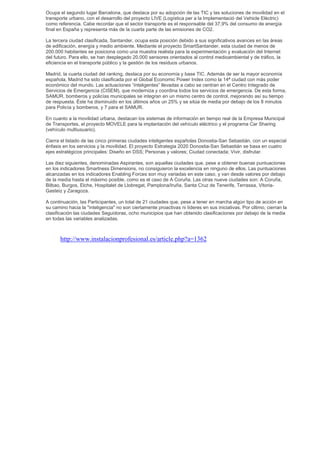 Ocupa el segundo lugar Barcelona, que destaca por su adopción de las TIC y las soluciones de movilidad en el
transporte urbano, con el desarrollo del proyecto LIVE (Logística per a la Implementació del Vehicle Elèctric)
como referencia. Cabe recordar que el sector transporte es el responsable del 37,9% del consumo de energía
final en España y representa más de la cuarta parte de las emisiones de CO2.

La tercera ciudad clasificada, Santander, ocupa esta posición debido a sus significativos avances en las áreas
de edificación, energía y medio ambiente. Mediante el proyecto SmartSantander, esta ciudad de menos de
200.000 habitantes se posiciona como una muestra realista para la experimentación y evaluación del Internet
del futuro. Para ello, se han desplegado 20.000 sensores orientados al control medioambiental y de tráfico, la
eficiencia en el transporte público y la gestión de los residuos urbanos.

Madrid, la cuarta ciudad del ranking, destaca por su economía y base TIC. Además de ser la mayor economía
española, Madrid ha sido clasificada por el Global Economic Power Index como la 14ª ciudad con más poder
económico del mundo. Las actuaciones “inteligentes” llevadas a cabo se centran en el Centro Integrado de
Servicios de Emergencia (CISEM), que moderniza y coordina todos los servicios de emergencia. De esta forma,
SAMUR, bomberos y policías municipales se integran en un mismo centro de control, mejorando así su tiempo
de respuesta. Éste ha disminuido en los últimos años un 25% y se sitúa de media por debajo de los 8 minutos
para Policía y bomberos, y 7 para el SAMUR.

En cuanto a la movilidad urbana, destacan los sistemas de información en tiempo real de la Empresa Municipal
de Transportes, el proyecto MOVELE para la implantación del vehículo eléctrico y el programa Car Sharing
(vehículo multiusuario).

Cierra el listado de las cinco primeras ciudades inteligentes españolas Donostia-San Sebastián, con un especial
énfasis en los servicios y la movilidad. El proyecto Estrategia 2020 Donostia-San Sebastián se basa en cuatro
ejes estratégicos principales: Diseño en DSS; Personas y valores; Ciudad conectada; Vivir, disfrutar.

Las diez siguientes, denominadas Aspirantes, son aquellas ciudades que, pese a obtener buenas puntuaciones
en los indicadores Smartness Dimensions, no consiguieron la excelencia en ninguno de ellos. Las puntuaciones
alcanzadas en los indicadores Enabling Forces son muy variadas en este caso, y van desde valores por debajo
de la media hasta el máximo posible, como es el caso de A Coruña. Las otras nueve ciudades son: A Coruña,
Bilbao, Burgos, Elche, Hospitalet de Llobregat, Pamplona/Iruña, Santa Cruz de Tenerife, Terrassa, Vitoria-
Gasteiz y Zaragoza.

A continuación, las Participantes, un total de 21 ciudades que, pese a tener en marcha algún tipo de acción en
su camino hacia la "inteligencia" no son ciertamente proactivas ni líderes en sus iniciativas. Por último, cierran la
clasificación las ciudades Seguidoras, ocho municipios que han obtenido clasificaciones por debajo de la media
en todas las variables analizadas.



       http://www.instalacionprofesional.es/article.php?a=1362
 